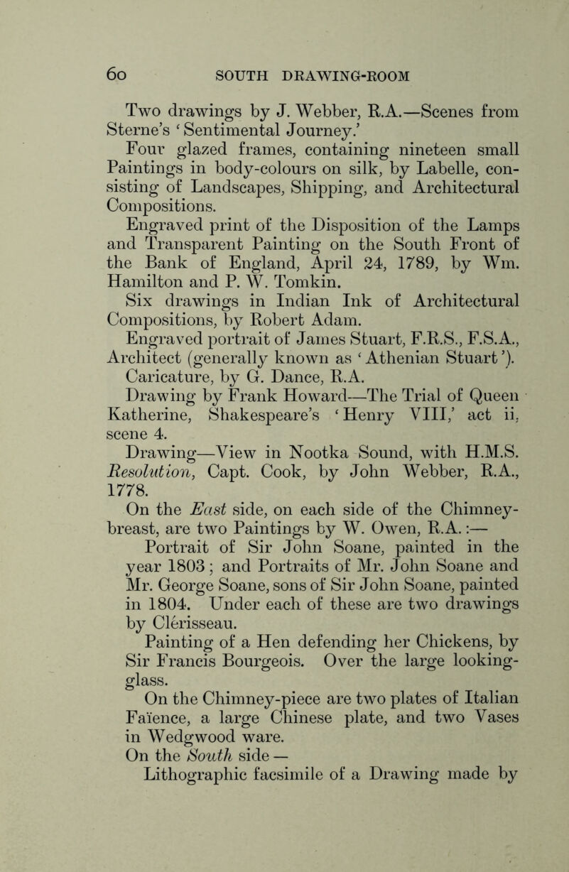 Two drawings by J. Webber, R.A.—Scenes from Sterne’s ‘ Sentimental Journey.’ Four glazed frames, containing nineteen small Paintings in body-colours on silk, by Labelle, con- sisting of Landscapes, Shipping, and Architectural Compositions. Engraved print of the Disposition of the Lamps and Transparent Painting on the South Front of the Bank of England, April 24, 1789, by Win. Hamilton and P. W. Tomkin. Six drawings in Indian Ink of Architectural Compositions, by Robert Adam. Engraved portrait of James Stuart, F.R.S., F.S.A., Architect (generally known as ‘ Athenian Stuart ’). Caricature, by G. Dance, R.A. Drawing by Frank Howard—The Trial of Queen Katherine, Shakespeare’s ‘ Henry VIII,’ act ii. scene 4. Drawing—View in Nootka Sound, with H.M.S. Resolution, Capt. Cook, by John Webber, R.A., 1778. On the East side, on each side of the Chimney- breast, are two Paintings by W. Owen, R.A.:— Portrait of Sir John Soane, painted in the year 1803; and Portraits of Mr. John Soane and Mr. George Soane, sons of Sir John Soane, painted in 1804. Under each of these are two drawings by Clerisseau. Painting of a Hen defending her Chickens, by Sir Francis Bourgeois. Over the large looking- glass. On the Chimney-piece are two plates of Italian Faience, a large Chinese plate, and two Vases in Wedgwood ware. On the South side — Lithographic facsimile of a Drawing made by