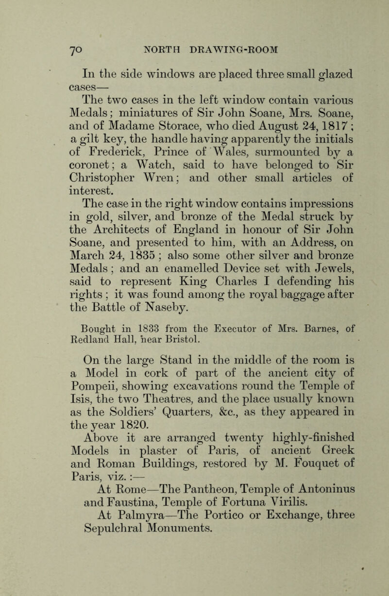 In the side windows are placed three small glazed cases— The two cases in the left window contain various Medals; miniatures of Sir John Soane, Mrs. Soane, and of Madame Storace, who died August 24,1817 ; a gilt key, the handle having apparently the initials of Frederick, Prince of Wales, surmounted by a coronet; a Watch, said to have belonged to Sir Christopher Wren; and other small articles of interest. The case in the right window contains impressions in gold, silver, and bronze of the Medal struck by the Architects of England in honour of Sir John Soane, and presented to him, with an Address, on March 24, 1835 ; also some other silver and bronze Medals; and an enamelled Device set with Jewels, said to represent King Charles I defending his rights ; it was found among the royal baggage after the Battle of Naseby. Bought in 1833 from the Executor of Mrs. Barnes, of Redlancl Hall, hear Bristol. On the large Stand in the middle of the room is a Model in cork of part of the ancient city of Pompeii, showing excavations round the Temple of Isis, the two Theatres, and the place usually known as the Soldiers’ Quarters, &c., as they appeared in the year 1820. Above it are arranged twenty highly-finished Models in plaster of Paris, of ancient Greek and Roman Buildings, restored by M. Fouquet of Paris, viz.:— At Rome—The Pantheon, Temple of Antoninus and Faustina, Temple of Fortuna Virilis. At Palmyra—The Portico or Exchange, three Sepulchral Monuments.