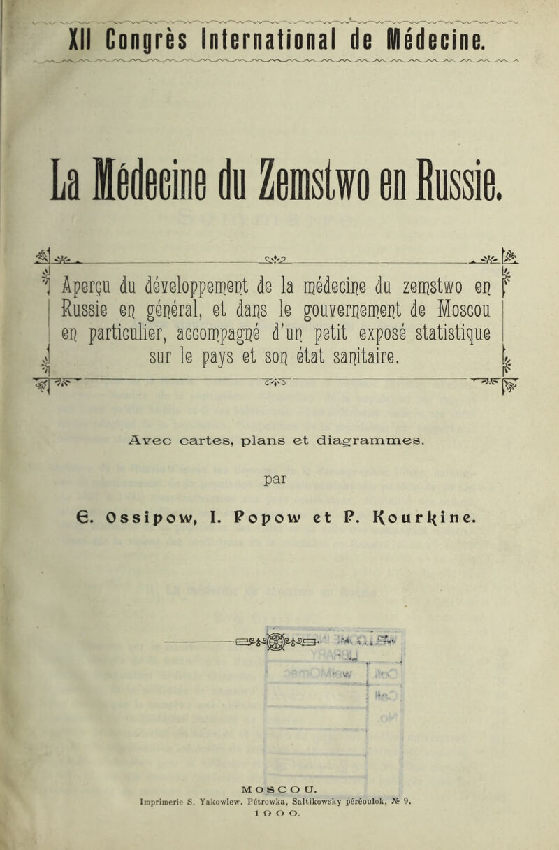 XII Gongres International de Medecine. La Hedeaiae da Zemslwo an Russia. - — 'c| 'i Apergu du d@¥elopp0ni@Tit de la medecipe du zeipstwo ep ! Russie en geperal, et daps le gouierpeipept de Mosgou en partiGulier, aGGOippagne d’up petit expose statistique sur le pays et sop etat sapitaire. Avec cartes, plans et diagframmes. par 6. Ossipow, I. Popow ct P. Kourkine. M o s c o a. Imprimerie S. Yakowlew. P^trowka, Saltikowsky perfioulok, JVs 9. 1 o o o.