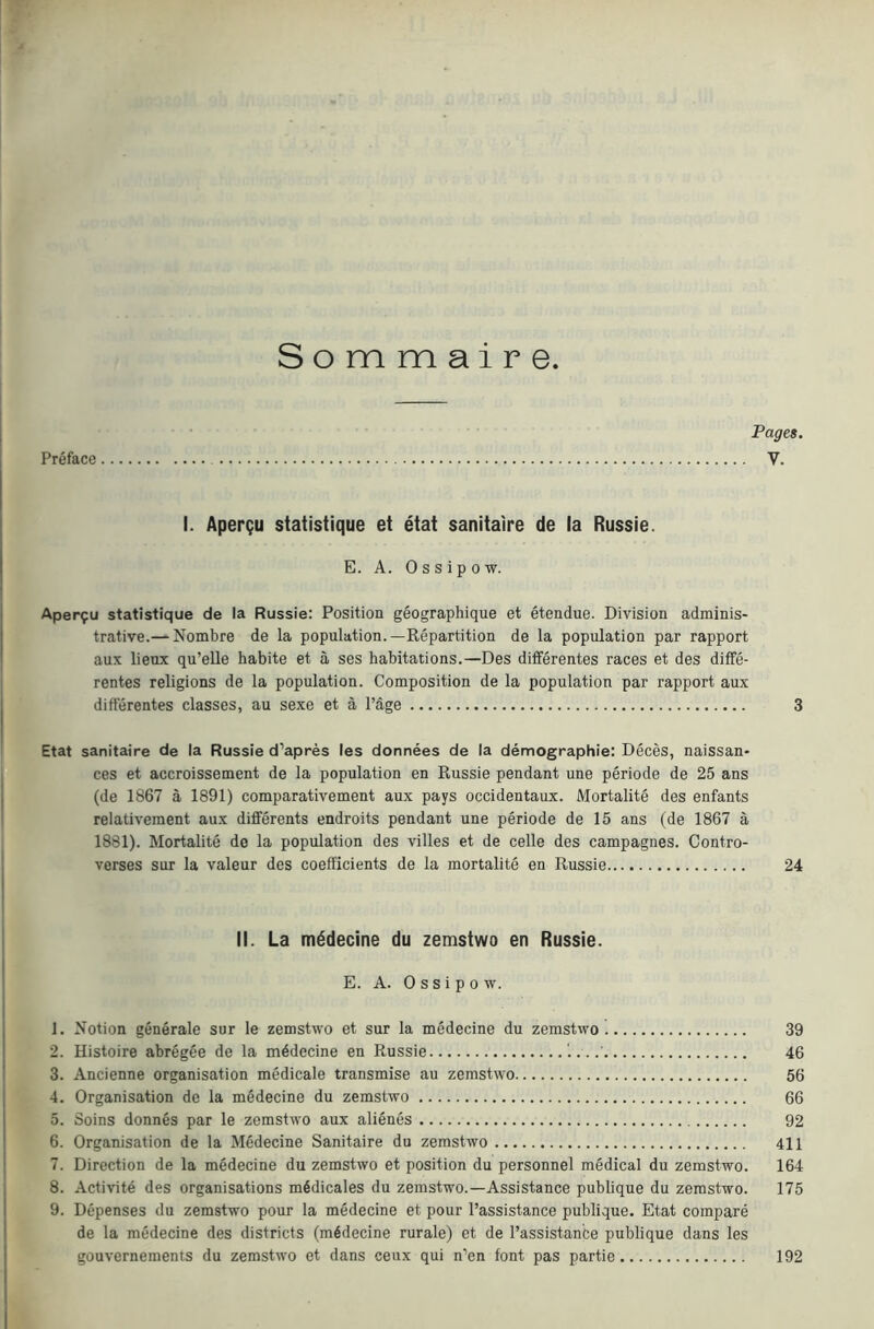 Sommaire Pages. Preface V. I. Apergu statistique et etat sanitaire de la Russia. E. A. 0 s s i p 0 w. Aper9u statistique de la Russie: Position geographique et etendue. Division adminis- trative.— Nombre de la population.—Repartition de la population par rapport aux lieux qu’elle habite et a ses habitations.—Des differentes races et des diffe- rentes religions de la population. Composition de la population par rapport aux differentes classes, au sexe et a Page 3 Etat sanitaire de la Russie d’apres les donnees de la demographie; Deces, naissan- ces et accroissement de la population en Russie pendant une periode de 25 ans (de 1867 a 1891) comparativement aux pays occidentaux. Mortalite des enfants relativement aux differents endroits pendant une periode de 15 ans (de 1867 a 1881). Mortalite do la population des villes et de celle des campagnes. Contro- verses sur la valeur des coefficients de la mortalite en Russie 24 II. La m^decine du zemstwo en Russie. E. A. 0 s s i p 0 w. 1. Notion generate sur le zemstwo et sur la medecine du zemstwo 39 2. Histoire abreg^e de la mddecine en Russie '.. ..' 46 3. Ancienne organisation medicate transmise au zemstwo 56 4. Organisation de la medecine du zemstwo 66 5. Soins donnes par le zemstwo aux alienes 92 6. Organisation de la Medecine Sanitaire du zemstwo 411 7. Direction de la medecine du zemstwo et position du personnel medical du zemstwo. 164 8. Activity des organisations m4dicales du zemstwo.—Assistance publique du zemstwo. 175 9. Depenses du zemstwo pour la medecine et pour Passistance publique. Etat compare de la medecine des districts (medecine rurale) et de Passistanbe publique dans les gouvernements du zemstwo et dans ceux qui n’en font pas partie 192