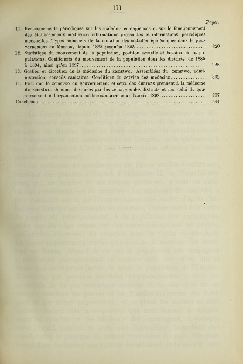 Pages. 11. Renseignements p6riodiques sur les maladies contagieuses et sur le fonctionnement des etablissements medicaux: informations pressantes et informations periodiques mensuelles. Types mensuels de la mutation des maladies epidemiques dans le gou- vernement de Moscou, depuis 1883 jusqu’en 1895 320 12. Statistique du mouvement de la population, position actuelle et besoins de la po- pulations. Coefficients du mouvement de la population dans les districts de 1885 a 1894, ainsi qu’en 1897 228 13. Gestion et direction de la medecine du zemstwo. Assemblees du zemstwo, admi- nistration, conseils sanitaires. Conditions du service des mMecins 332 14. Part que le zemstwo du gouvernement et ceux des districts prennent a la medecine du zemstwo. Sommes destinees par les zemstwos des districts et par celui du gou- vernement a I’organisation medico-sanitaire pour I’annee 1898 337 Conclusion 344