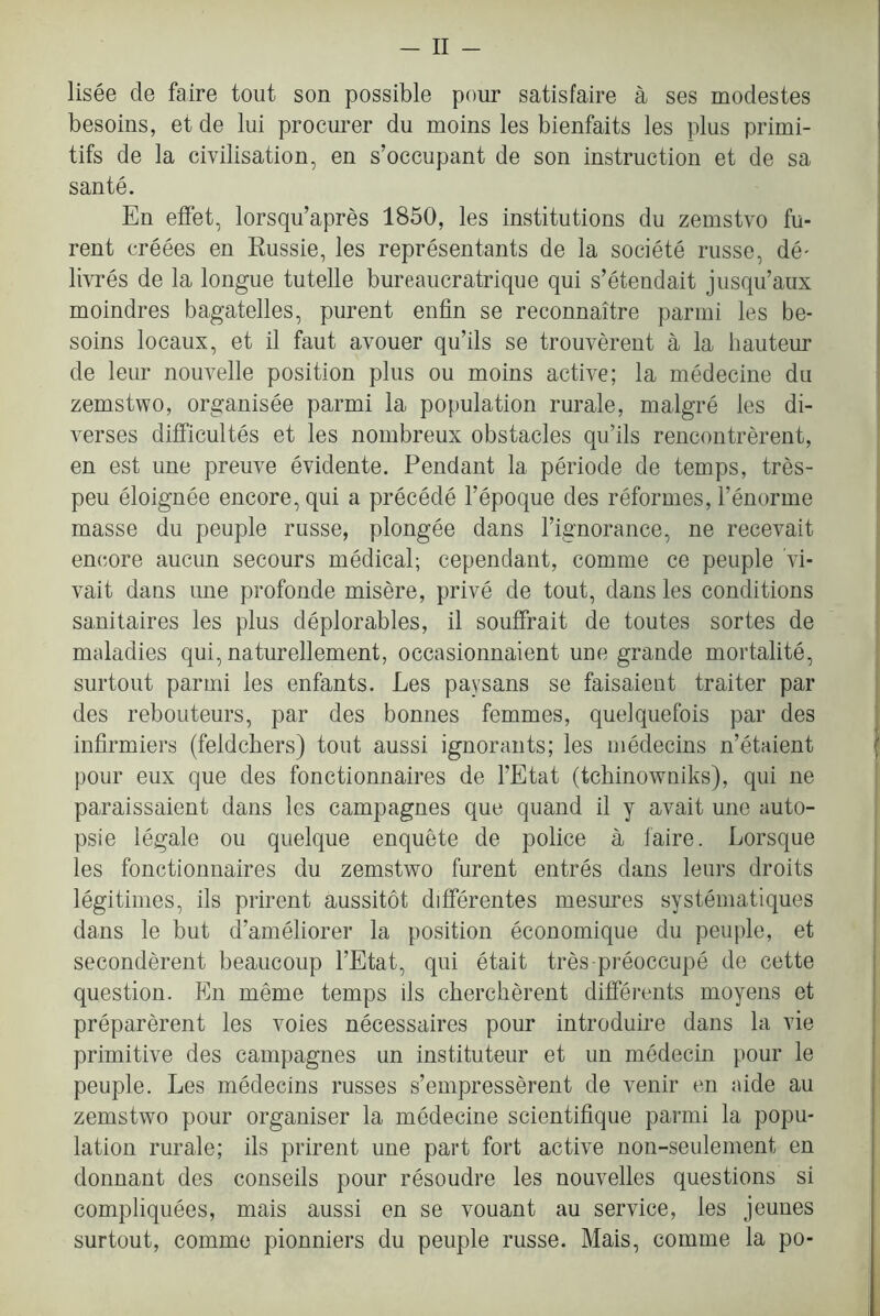 lisee de faire tout son possible pour satisfaire a ses modestes besoins, et de lui procurer du moins les bienfaits les plus primi- tifs de la civilisation, en s’occupant de son instruction et de sa sante. En elfet, lorsqu’apres 1850, les institutions du zemstvo fu- rent creees en Russie, les representants de la societe russe, de- livres de la longue tutelle bureaucratrique qui s’etendait jusqu’aux moindres bagatelles, purent enfin se reconnaitre parmi les be- soins locaux, et il faut avouer qu’ils se trouverent a la hauteur de leur nouvelle position plus ou moins active; la medecine du zemstwo, organisee parmi la population rurale, malgre les di- verses dilficultes et les nombreux obstacles qu’ils rencontrerent, en est une preuve evidente. Pendant la periode de temps, tres- peu eloignee encore, qui a precede I’epoque des reformes, I’enorme masse du peuple russe, plongee dans I’ignorance, ne recevait encore aucun secours medical; cependant, comme ce peuple vi- vait dans une profonde misere, prive de tout, dans les conditions sanitaires les plus deplorables, il souffrait de toutes sortes de maladies qui, naturellement, occasionnaient une grande mortalite, surtout parmi les enfants. Les paysans se faisaient traiter par des rebouteurs, par des bonnes femmes, quelquefois par des infirmiers (feldcbers) tout aussi ignorants; les medecins n’etaient pour eux que des fonctionnaires de I’Etat (tchinowniks), qui ne paraissaient dans les campagnes que quand il y avait une auto- psie legale ou quelque enquete de police a faire. Lorsque les fonctionnaires du zemstwo furent entres dans leurs droits legitimes, ils prirent aussitot differentes mesures systematiques dans le but d’ameliorer la position economique du peuple, et seconderent beaucoup I’Etat, qui etait tres preoccupe de cette question. En meme temps ils chercherent differents moyens et preparerent les voies necessaires pour introduire dans la vie primitive des campagnes un instituteur et un medecin pour le peuple. Les medecins russes s’empresserent de venir en aide au zemstwo pour organiser la medecine scientifique parmi la popu- lation rurale; ils prirent une part fort active non-seulement en donnant des conseils pour resoudre les nouvelles questions si compliquees, mais aussi en se vouant au service, les jeunes surtout, comme pionniers du peuple russe. Mais, comme la po-