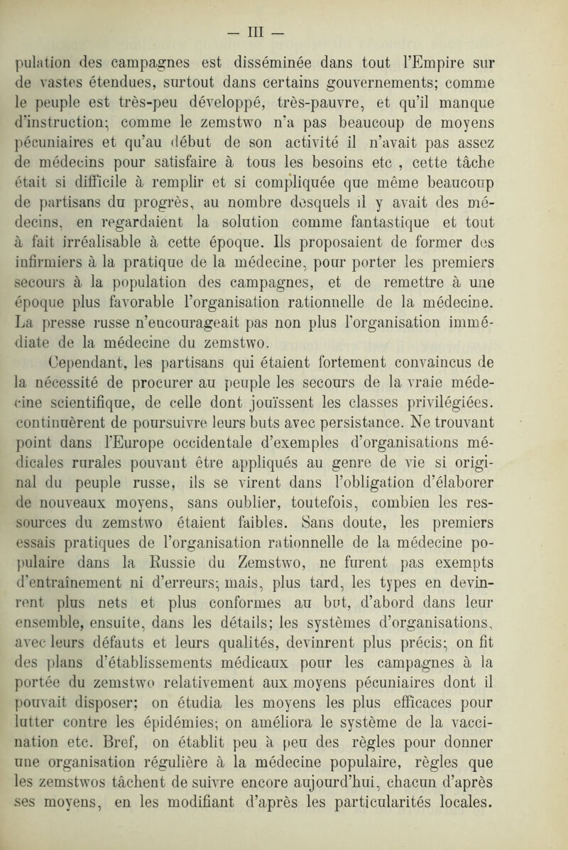 - Ill — piilation des campagnes est disseminee dans tout I’Empire siir de vastos eteudues, surtout dans certains gouvernements; comme le peuple est tres-peu developpe, tres-pauvre, et qu’il manque d’instruction- comme le zemstwo n’a pas beaucoup de moyens pecuniaires et qu’au debut de son activite il n’avait pas assez de medecins pour satisfaire a tous les besoins etc , cette tache etait si difl’icile a remplir et si compliquee que meme beaucoup de partisans du progres, au nombre desquels il y avait des me- decins, en regardaient la solution comme fantastique et tout a fait irrealisable a cette epoque. Ils proposaient de former des iufirmiers a la pratique de la medecine, pour porter les premiers secours a la population des campagnes, et de remettre a une epoque plus favorable Torganisation rationnelle de la medecine. La presse russe n’encourageait pas non plus Torganisation imme- diate de la medecine du zemstwo. Cependant, les partisans qui etaient fortement convaincus de la necessite de procurer au peuple les secours de la vraie mede- cine scientifique, de celle dont jouissent les classes privilegiees. continuerent de poursuivre leurs buts avec persistance. Ne trouvant point dans TEurope occidentale d’exemples d’organisations me- dicales rurales pouvant etre appliques au genre de vie si origi- nal du peuple russe, ils se virent dans I’obligation d’elaborer de nouveaux moyens, sans oublier, toutefois, combien les res- sources du zemstwo etaient faibles. Sans doute, les premiers essais pratiques de I’organisation rationnelle de la medecine po- juilaire dans la Russie du Zemstwo, ne furent pas exempts d’entrainement ni d’erreurs; mais, plus tard, les types en devin- ront plus nets et plus conformes au but, d’abord dans leur ensemble, ensuite, dans les details; les systemes d’organisations, avec leurs defauts et leurs qualites, devinrent plus precis- on fit des plans d’etablissements medicaux pour les campagnes a la portee du zemstwo relativement aux moyens pecuniaires dont il pouvait disposer: on etudia les moyens les plus efficaces pour lutter contre les epidemies; on ameliora le systeme de la vacci- nation etc. Bref, on etablit peu a peu des regies pour donner une organisation reguliere a la medecine populaire, regies que les zemstwos tachent de suivre encore aujourd’hui, cbacun d’apres ses moyens, en les modifiant d’apres les particularites locales.