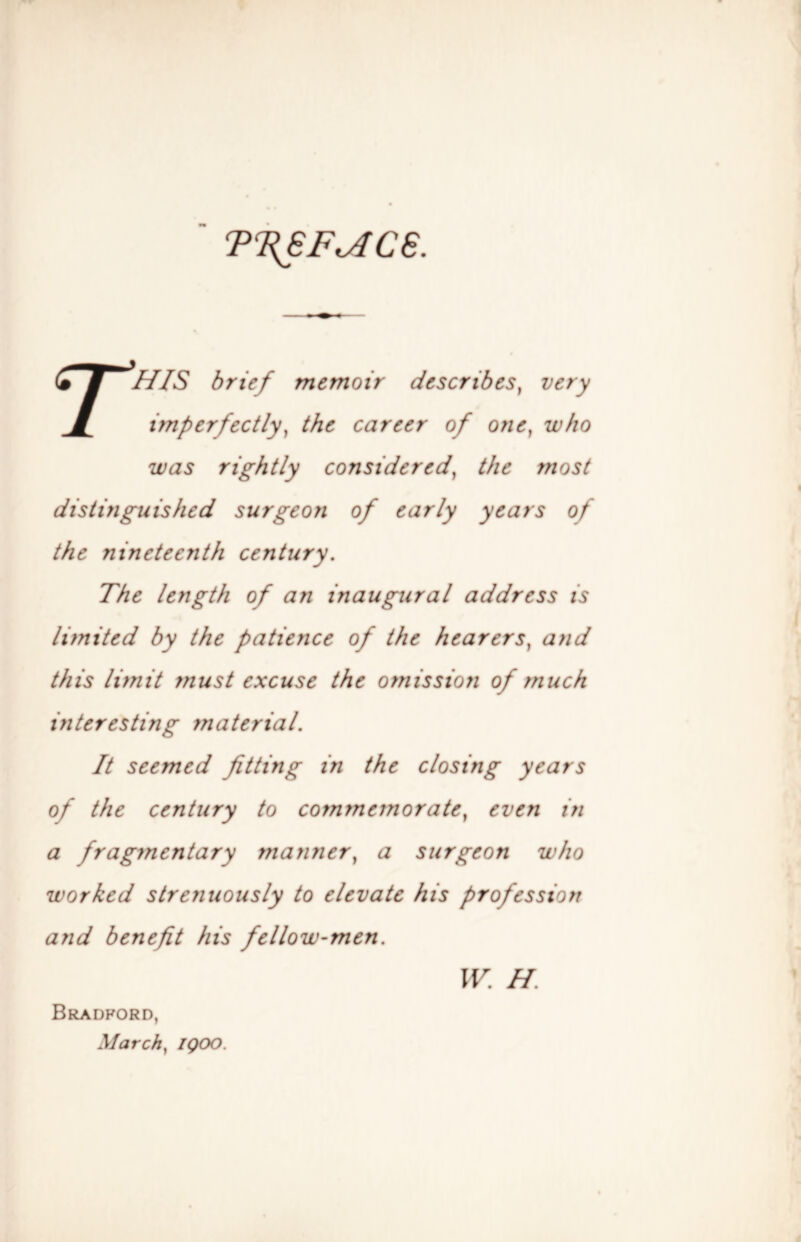 TT{6F^C6. rHIS brief memoir describes^ very imperfectly^ the career of one^ who was rightly considered^ the most distinguished surgeon of early years of the nineteenth century. The length of an inaugural address is limited by the patience of the hearers^ and this limit must excuse the ofnissioji of much interesting material. It seemed fitting in the closing years of the century to commemorate^ even in a fragmentary manner^ a surgeon who worked strenuously to elevate his profession and benefit his fellow-men. Bradford, March^ IQOO. IF. H.