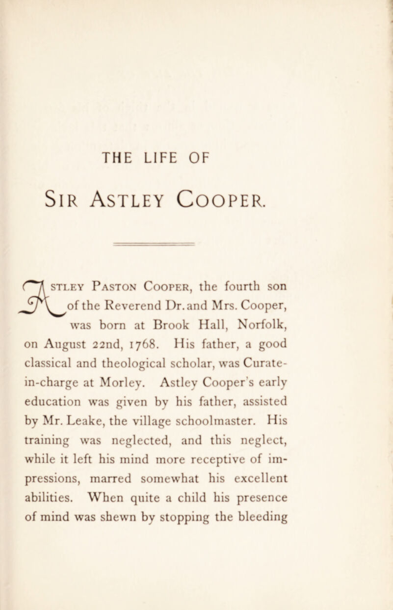 Sir Astley Cooper. STLEY Paston Cooper, the fourth son the Reverend Dr. and Mrs. Cooper, was born at Brook Hall, Norfolk, on August 22nd, 1768. His father, a good classical and theological scholar, was Curate- in-charge at Morley. Astley Cooper’s early education was given by his father, assisted by Mr. Leake, the village schoolmaster. His training was neglected, and this neglect, while it left his mind more receptive of im- pressions, marred somewhat his excellent abilities. When quite a child his presence of mind was shewn by stopping the bleeding