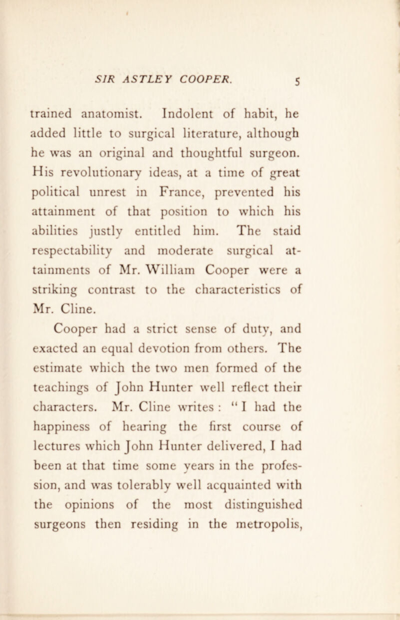 I SIR AST LEY COOPER. 5 trained anatomist. Indolent of habit, he added little to surgical literature, although he was an original and thoughtful surgeon. His revolutionary ideas, at a time of great political unrest in France, prevented his attainment of that position to which his abilities justly entitled him. The staid respectability and moderate surgical at- tainments of Mr. William Cooper were a striking contrast to the characteristics of Mr. Cline. Cooper had a strict sense of duty, and exacted an equal devotion from others. The estimate which the two men formed of the teachings of John Hunter well reflect their characters. Mr. Cline writes : “ I had the happiness of hearing the first course of lectures which John Hunter delivered, I had been at that time some years in the profes- sion, and was tolerably well acquainted with the opinions of the most distinguished surgeons then residing in the metropolis.