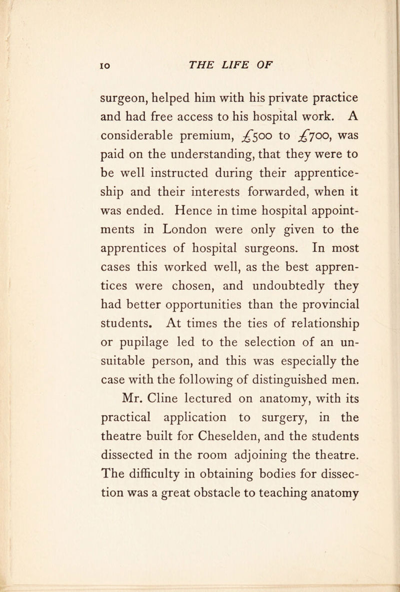 surgeon, helped him with his private practice and had free access to his hospital work. A considerable premium, ;^5oo to £700^ was paid on the understanding, that they were to be well instructed during their apprentice- ship and their interests forwarded, when it was ended. Hence in time hospital appoint- ments in London were only given to the apprentices of hospital surgeons. In most cases this worked well, as the best appren- tices were chosen, and undoubtedly they had better opportunities than the provincial students. At times the ties of relationship or pupilage led to the selection of an un- suitable person, and this was especially the case with the following of distinguished men. Mr. Cline lectured on anatomy, with its practical application to surgery, in the theatre built for Cheselden, and the students dissected in the room adjoining the theatre. The difficulty in obtaining bodies for dissec- tion was a great obstacle to teaching anatomy