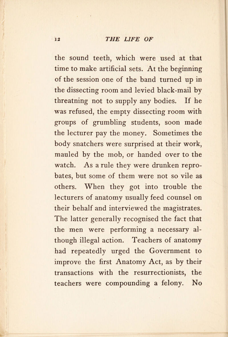 the sound teeth, which were used at that time to make artificial sets. At the beginning of the session one of the band turned up in the dissecting room and levied black-mail by threatning not to supply any bodies. If he was refused, the empty dissecting room with groups of grumbling students, soon made the lecturer pay the money. Sometimes the body snatchers were surprised at their work, mauled by the mob, or handed over to the watch. As a rule they were drunken repro- bates, but some of them were not so vile as others. When they got into trouble the lecturers of anatomy usually feed counsel on their behalf and interviewed the magistrates. The latter generally recognised the fact that the men were performing a necessary al- though illegal action. Teachers of anatomy had repeatedly urged the Government to improve the first Anatomy Act, as by their transactions with the resurrectionists, the teachers were compounding a felony. No
