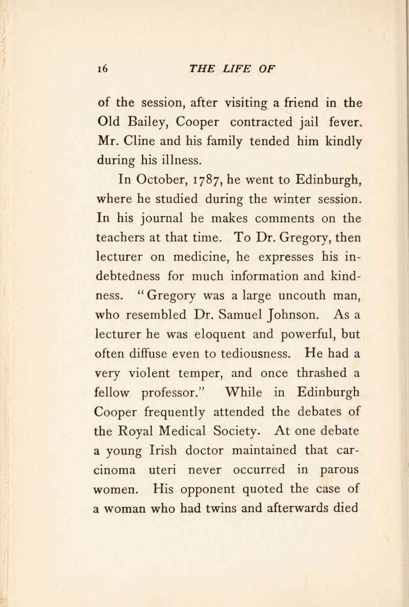 of the session, after visiting a friend in the Old Bailey, Cooper contracted jail fever. Mr. Cline and his family tended him kindly during his illness. In October, 1787, he went to Edinburgh, where he studied during the winter session. In his journal he makes comments on the teachers at that time. To Dr. Gregory, then lecturer on medicine, he expresses his in- debtedness for much information and kind- ness. “ Gregory was a large uncouth man, who resembled Dr. Samuel Johnson. As a lecturer he was eloquent and powerful, but often diffuse even to tediousness. He had a very violent temper, and once thrashed a fellow professor.” While in Edinburgh Cooper frequently attended the debates of the Royal Medical Society. At one debate a young Irish doctor maintained that car- cinoma uteri never occurred in parous women. His opponent quoted the case of a woman who had twins and afterwards died