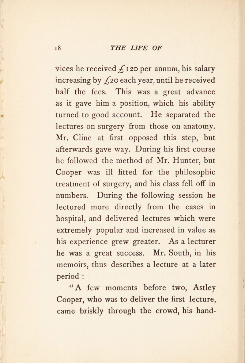 vices he received £120 per annum, his salary increasing by £20 each year, until he received half the fees. This was a great advance as it gave him a position, which his ability turned to good account. He separated the lectures on surgery from those on anatomy. Mr. Cline at first opposed this step, but afterwards gave way. During his first course he followed the method of Mr. Hunter, but Cooper was ill fitted for the philosophic treatment of surgery, and his class fell off in numbers. During the following session he lectured more directly from the cases in hospital, and delivered lectures which were extremely popular and increased in value as his experience grew greater. As a lecturer he was a great success. Mr. South, in his memoirs, thus describes a lecture at a later period : ‘‘A few moments before two, Astley Cooper, who was to deliver the first lecture, came briskly through the crowd, his hand-