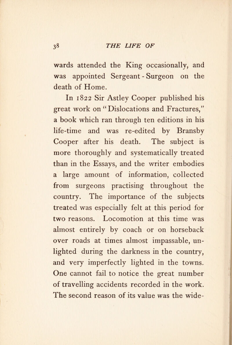 wards attended the King occasionally, and was appointed Sergeant - Surgeon on the death of Home. In 1822 Sir Astley Cooper published his great work on “Dislocations and Fractures, a book which ran through ten editions in his life-time and was re-edited by Bransby Cooper after his death. The subject is more thoroughly and systematically treated than in the Essays, and the writer embodies a large amount of information, collected from surgeons practising throughout the country. The importance of the subjects treated was especially felt at this period for two reasons. Locomotion at this time was almost entirely by coach or on horseback over roads at times almost impassable, un- lighted during the darkness in the country, and very imperfectly lighted in the towns. One cannot fail to notice the great number of travelling accidents recorded in the work. The second reason of its value was the wide-