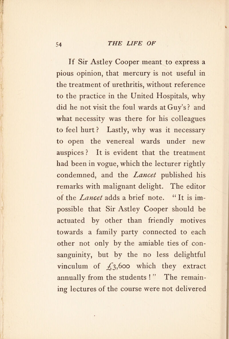 If Sir Astley Cooper meant to express a pious opinion, that mercury is not useful in the treatment of urethritis, without reference to the practice in the United Hospitals, why did he not visit the foul wards at Guy’s ? and what necessity was there for his colleagues to feel hurt ? Lastly, why was it necessary to open the venereal wards under new auspices ? It is evident that the treatment had been in vogue, which the lecturer rightly condemned, and the Lancet published his remarks with malignant delight. The editor of the Lancet adds a brief note. “ It is im- possible that Sir Astley Cooper should be actuated by other than friendly motives towards a family party connected to each other not only by the amiable ties of con- sanguinity, but by the no less delightful vinculum of ^3,600 which they extract annually from the students ! ” The remain- ing lectures of the course were not delivered