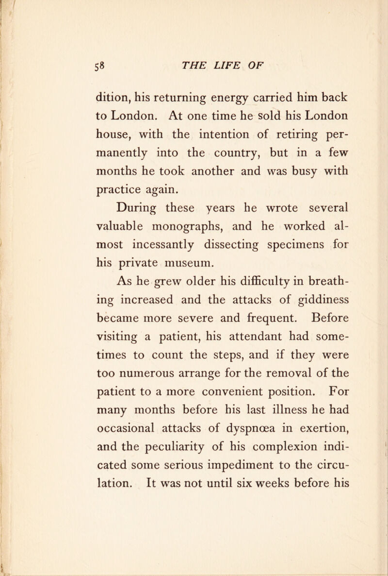 dition, his returning energy carried him back to London. At one time he sold his London house, with the intention of retiring per- manently into the country, but in a few months he took another and was busy with practice again. During these years he wrote several valuable monographs, and he worked al- most incessantly dissecting specimens for his private museum. As he grew older his difficulty in breath- ing increased and the attacks of giddiness became more severe and frequent. Before visiting a patient, his attendant had some- times to count the steps, and if they were too numerous arrange for the removal of the patient to a more convenient position. For many months before his last illness he had occasional attacks of dyspnoea in exertion, and the peculiarity of his complexion indi- cated some serious impediment to the circu- lation. It was not until six weeks before his