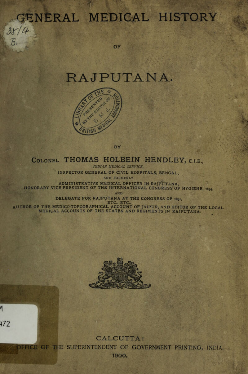 GENERAL MEDICAL HISTORY §3^/ & v' £- . r v; Colonel THOMAS HOLBEIN HENDLEY, c.i.e., INDIAN MEDICAL SERVICE, INSPECTOR GENERAL OF CIVIL HOSPITALS, BENGAL, AND FORMERLY ADMINISTRATIVE MEDICAL OFFICER IN RAJPUTANA, HONORARY VICE-PRESIDENT OF THE INTERNATIONAL CONGRESS OF HYGIENE, 1894, AND DELEGATE FOR RAJPUTANA AT THE CONGRESS OF 1891, ETC., ETC., AUTHOR OF THE MEDICO-TOPOGRAPHICAL ACCOUNT OF JAIPUR, AND EDITOR OF THE LOCAL MEDICAL ACCOUNTS OF THE STATES AND REGIMENTS IN RAJPUTANA *1 472 ^ CALCUTTA: &L,.pFFiCE OF THE SUPERINTENDENT OF GOVERNMENT PRINTING, INDIA. 1900. RAJPUTANA. BY