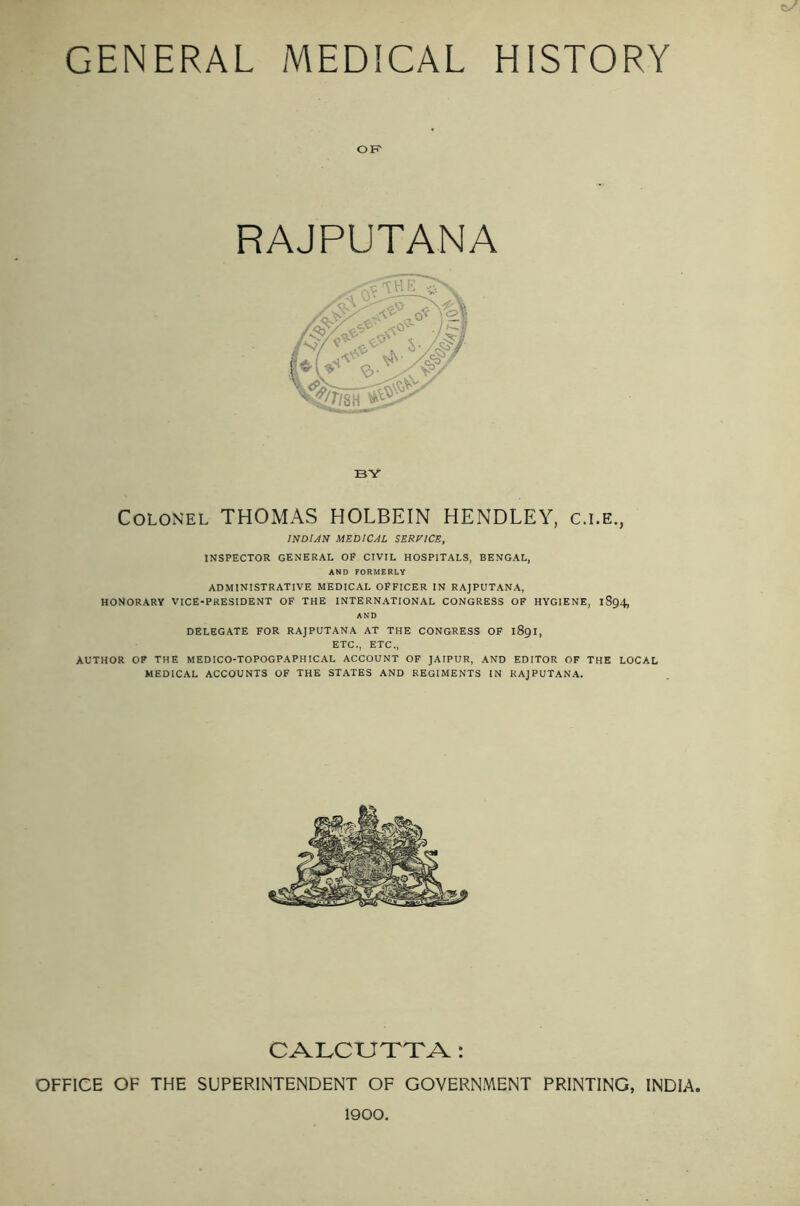 OF RAJPUTANA BY Colonel THOMAS HOLBEIN HENDLEY, c.i.e., INDIAN MEDICAL SERVICE, INSPECTOR GENERAL OP CIVIL HOSPITALS, BENGAL, AND FORMERLY ADMINISTRATIVE MEDICAL OFFICER IN RAJPUTANA, HONORARY VICE-PRESIDENT OF THE INTERNATIONAL CONGRESS OF HYGIENE, 1S94, AND DELEGATE FOR RAJPUTANA AT THE CONGRESS OF 1891, ETC., ETC., AUTHOR OF THE MEDICO-TOPOGPAPHICAL ACCOUNT OF JAIPUR, AND EDITOR OF THE LOCAL MEDICAL ACCOUNTS OF THE STATES AND REGIMENTS IN RAJPUTANA. CALCUTTA : OFFICE OF THE SUPERINTENDENT OF GOVERNMENT PRINTING, INDIA, 1900.