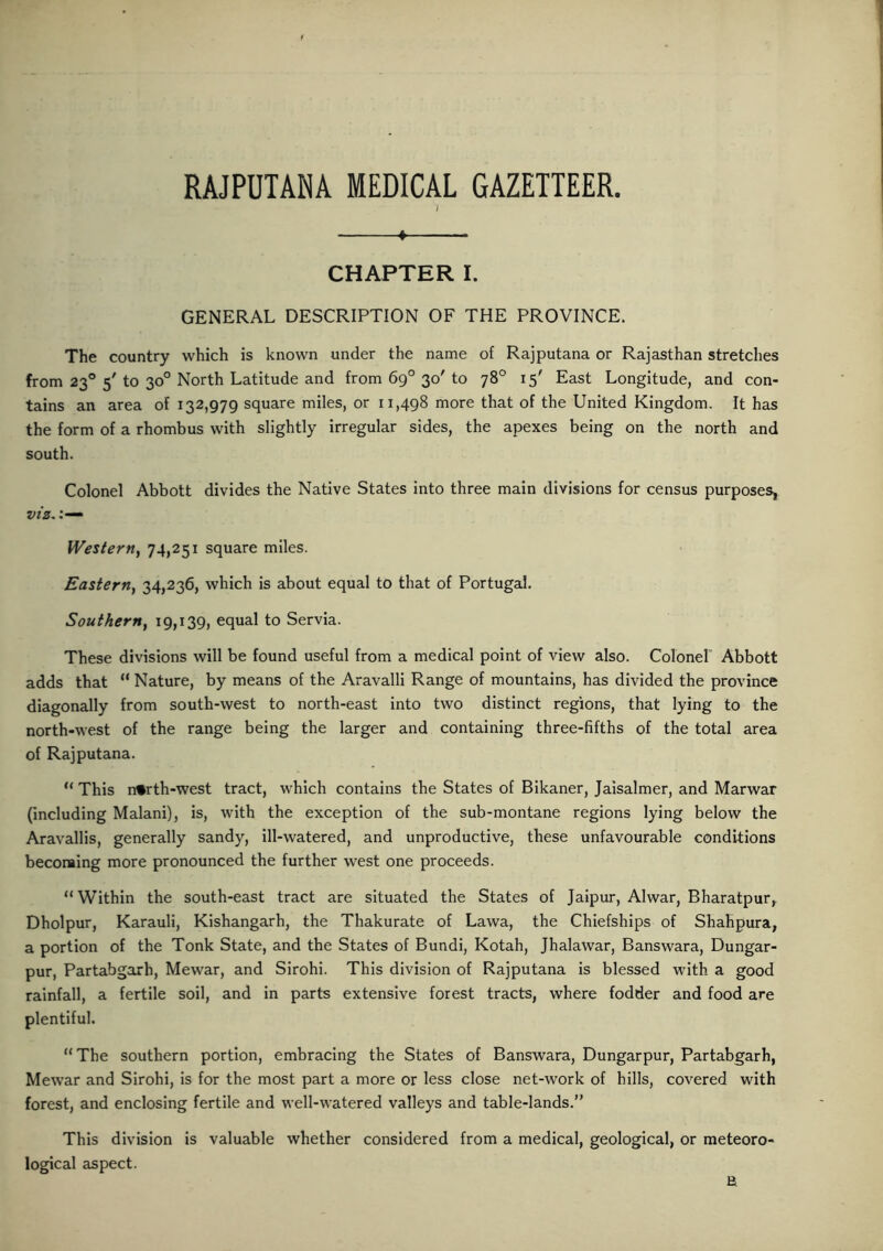 RAJPUTANA MEDICAL GAZETTEER. « CHAPTER I. GENERAL DESCRIPTION OF THE PROVINCE. The country which is known under the name of Rajputana or Rajasthan stretches from 230 5' to 30° North Latitude and from 6g° 30' to 78° 15' East Longitude, and con- tains an area of 132,979 square miles, or 11,498 more that of the United Kingdom. It has the form of a rhombus with slightly irregular sides, the apexes being on the north and south. Colonel Abbott divides the Native States into three main divisions for census purposes, viz. Western, 74,251 square miles. Eastern, 34,236, which is about equal to that of Portugal. Southern, 19,139, equal to Servia. These divisions will be found useful from a medical point of view also. Colonel Abbott adds that “ Nature, by means of the Aravalli Range of mountains, has divided the province diagonally from south-west to north-east into two distinct regions, that lying to the north-west of the range being the larger and containing three-fifths of the total area of Rajputana. “ This n*rth-west tract, which contains the States of Bikaner, Jaisalmer, and Marwar (including Malani), is, with the exception of the sub-montane regions lying below the Aravallis, generally sandy, ill-watered, and unproductive, these unfavourable conditions becoming more pronounced the further west one proceeds. “ Within the south-east tract are situated the States of Jaipur, Alwar, Bharatpur, Dholpur, Karauli, Kishangarh, the Thakurate of Lawa, the Chiefships of Shahpura, a portion of the Tonk State, and the States of Bundi, Kotah, Jhalawar, Banswara, Dungar- pur, Partabgarh, Mewar, and Sirohi. This division of Rajputana is blessed with a good rainfall, a fertile soil, and in parts extensive forest tracts, where fodder and food are plentiful. “The southern portion, embracing the States of Banswara, Dungarpur, Partabgarh, Mewar and Sirohi, is for the most part a more or less close net-work of hills, covered with forest, and enclosing fertile and well-watered valleys and table-lands.” This division is valuable whether considered from a medical, geological, or meteoro- logical aspect. E