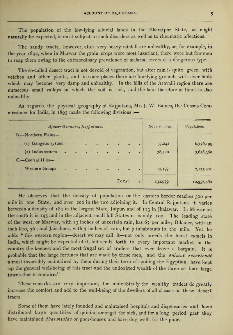 The population of the low-lying alluvial lands in the Bharatpur State, as might naturally be expected, is most subject to such disorders as well as to rheumatic affections. The sandy tracts, however, after very heavy rainfall are unhealthy, as, for example, in the year 1892, when in Marwar the grain crops were most luxuriant, there were but few men to reap them owing to the extraordinary prevalence of malarial fevers of a dangerous type. The so-called desert tract is not devoid of vegetation, but after rain is quite green with vetches and other plants, and in some places there are low-lying grounds with river beds which may become very damp and unhealthy. In the hills of the Aravalli region there are numerous small valleys in which the soil is rich, and the land therefore at times is also unhealthy. As regards the physical geography of Rajputana, Mr. J. W. Baines, the Census Com- missioner for India, in 1893 made the following divisions:— Ajmer-Merwara, Rajputana. Square miles. Population. B.—Northern Plains — (1) Gangetic system ...... 37.242 6,776,199 (2) Indus system ........ 78,540 3,658,360 C.—Central Hills— Western Groups . . ...... I7d97 2,123,901 Total 132.979 12,558,460 He observes that the density of population on the eastern border reaches 300 per mile in one State, and over 200 in the two adjoining it. In Central Rajputana it varies between a density of 184 in the largest State, Jaipur, and of 113 in Jhalawar. In Mewar on the south it is 145 and in the adjacent small hill States it is only 100. The leading state of the west, or Marwar, with 13 inches of uncertain rain, has 67 per mile; Bikaner, with an inch less, 36 ; and Jaisalmer, with 7 inches of rain, but 7 inhabitants to the mile. Yet he adds “ this western region—desert we may call it—not only breeds the finest camels in India, which might be expected of it, but sends forth to every important market in the country the keenest and the most frugal set of traders that ever drove a bargain. It is probable that the large fortunes that are made by these men, and the animus revertendi almost invariably maintained by them during their term of spoiling the Egyptian, have kept up the general well-being of this tract and the undoubted wealth of the three or four large towns that it contains.” These remarks are very important, for undoubtedly the wealthy traders do greatly increase the comfort and add to the well-being of the dwellers of all classes in these desert tracts. Some of them have lately founded and maintained hospitals and dispensaries and have distributed large quantities of quinine amongst the sick, and for a long period past they have maintained dharmsalas or poor-houses and have dug wells for the poor.