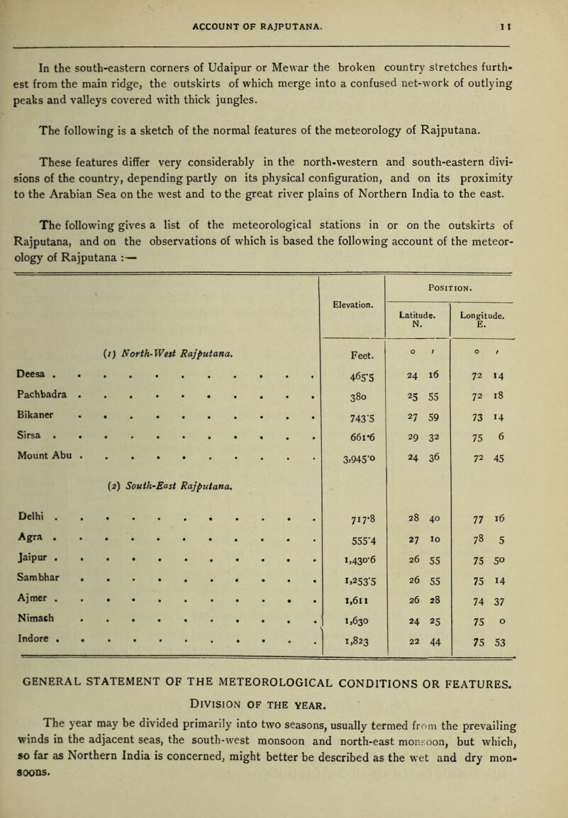 In the south-eastern corners of Udaipur or Me war the broken country stretches furth- est from the main ridge, the outskirts of which merge into a confused net-work of outlying peaks and valleys covered with thick jungles. The following is a sketch of the normal features of the meteorology of Rajputana. These features differ very considerably in the north-western and south-eastern divi- sions of the country, depending partly on its physical configuration, and on its proximity to the Arabian Sea on the west and to the great river plains of Northern India to the east. The following gives a list of the meteorological stations in or on the outskirts of Rajputana, and on the observations of which is based the following account of the meteor- ology of Rajputana : — Position. Elevation. Latitude. Longitude. N. E. (/) North-West Rajputana. Feet. O / O f Deesa 465-5 24 16 72 14 Pachbadra .......... 380 25 55 72 18 Bikaner 743‘5 27 59 73 14 Sirsa .......... 661 *6 29 32 75 6 Mount Abu .......... 3»945'° 24 36 72 45 (2) South-East Rajputana. Delhi 717-8 28 40 77 16 Agra 555-4 27 10 78 5 Jaipur 1,430-6 26 55 75 5° Sambhar 1.253-5 26 55 75 i4 Ajmer 1,611 26 28 74 37 Nimach 1,630 24 25 75 0 Indore ........... 1,823 22 44 75 53 GENERAL STATEMENT OF THE METEOROLOGICAL CONDITIONS OR FEATURES. Division of the year. The year may be divided primarily into two seasons, usually termed from the prevailing winds in the adjacent seas, the south-west monsoon and north-east monsoon, but which, so far as Northern India is concerned, might better be described as the wet and dry mon- soons.