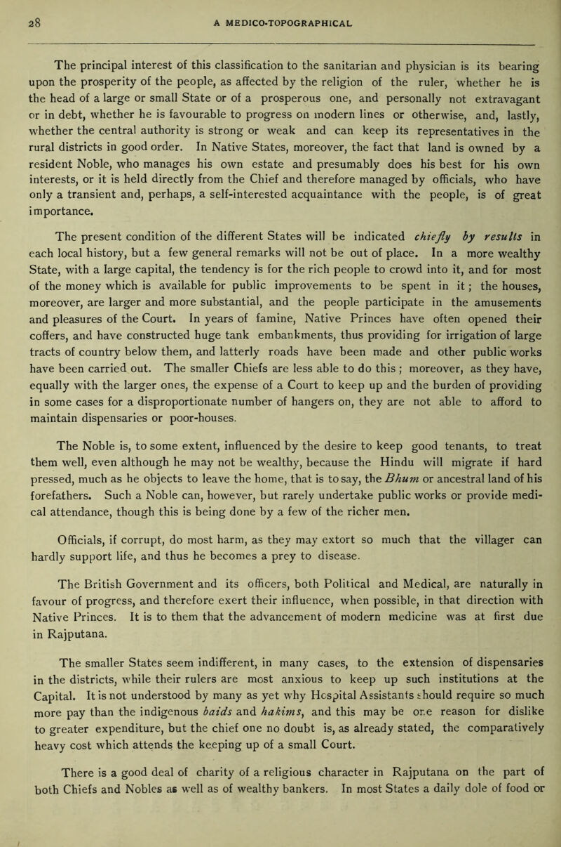 The principal interest of this classification to the sanitarian and physician is its bearing upon the prosperity of the people, as affected by the religion of the ruler, whether he is the head of a large or small State or of a prosperous one, and personally not extravagant or in debt, whether he is favourable to progress on modern lines or otherwise, and, lastly, whether the central authority is strong or weak and can keep its representatives in the rural districts in good order. In Native States, moreover, the fact that land is owned by a resident Noble, who manages his own estate and presumably does his best for his own interests, or it is held directly from the Chief and therefore managed by officials, who have only a transient and, perhaps, a self-interested acquaintance with the people, is of great importance. The present condition of the different States will be indicated chiefly by results in each local history, but a few general remarks will not be out of place. In a more wealthy State, with a large capital, the tendency is for the rich people to crowd into it, and for most of the money which is available for public improvements to be spent in it; the houses, moreover, are larger and more substantial, and the people participate in the amusements and pleasures of the Court. In years of famine, Native Princes have often opened their coffers, and have constructed huge tank embankments, thus providing for irrigation of large tracts of country below them, and latterly roads have been made and other public works have been carried out. The smaller Chiefs are less able to do this ; moreover, as they have, equally with the larger ones, the expense of a Court to keep up and the burden of providing in some cases for a disproportionate number of hangers on, they are not able to afford to maintain dispensaries or poor-houses. The Noble is, to some extent, influenced by the desire to keep good tenants, to treat them well, even although he may not be wealthy, because the Hindu will migrate if hard pressed, much as he objects to leave the home, that is to say, the Bhum or ancestral land of his forefathers. Such a Noble can, however, but rarely undertake public works or provide medi- cal attendance, though this is being done by a few of the richer men. Officials, if corrupt, do most harm, as they may extort so much that the villager can hardly support life, and thus he becomes a prey to disease. The British Government and its officers, both Political and Medical, are naturally in favour of progress, and therefore exert their influence, when possible, in that direction with Native Princes. It is to them that the advancement of modern medicine was at first due in Rajputana. The smaller States seem indifferent, in many cases, to the extension of dispensaries in the districts, while their rulers are most anxious to keep up such institutions at the Capital. It is not understood by many as yet why Hospital Assistants should require so much more pay than the indigenous baids and hakims, and this may be or.e reason for dislike to greater expenditure, but the chief one no doubt is, as already stated, the comparatively heavy cost which attends the ke.eping up of a small Court. There is a good deal of charity of a religious character in Rajputana on the part of both Chiefs and Nobles as well as of wealthy bankers. In most States a daily dole of food or