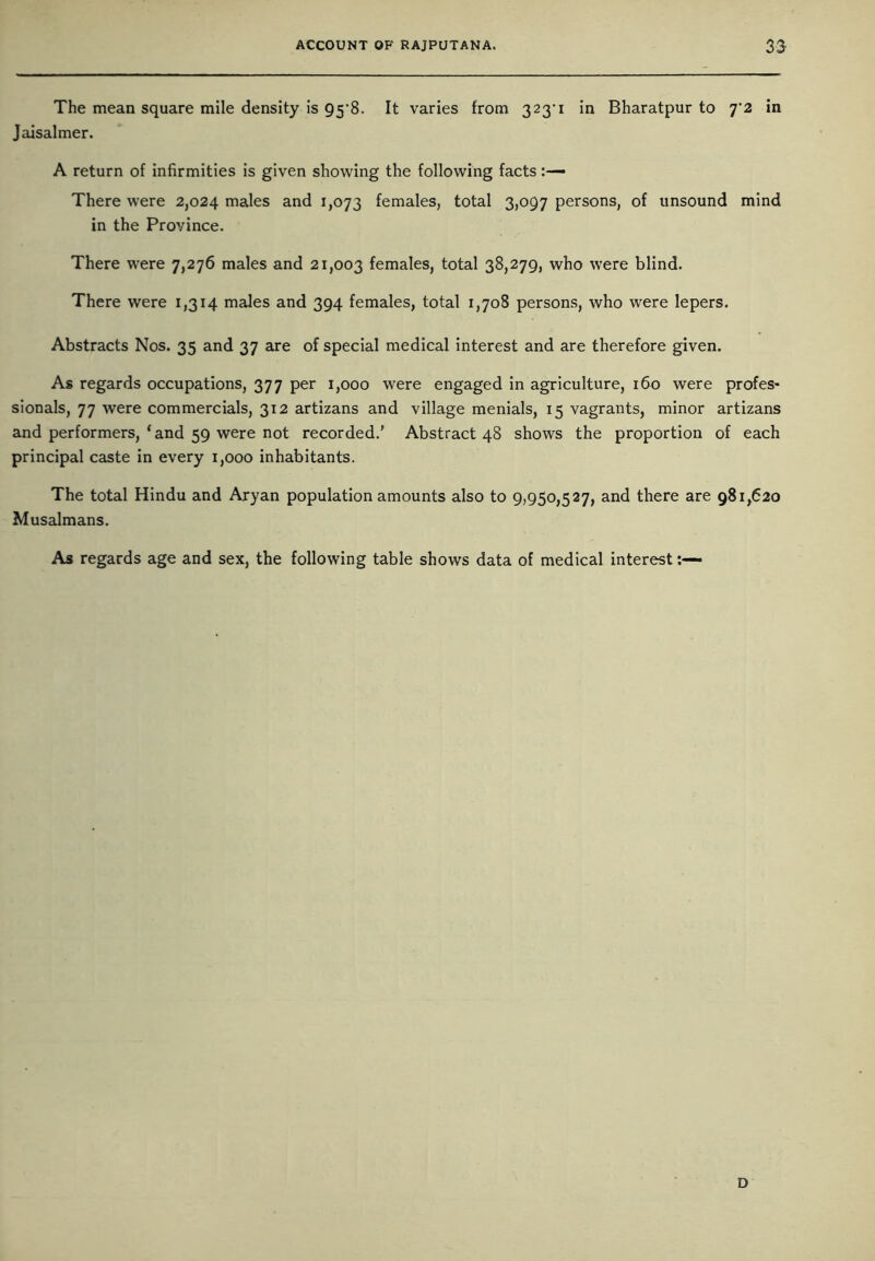 The mean square mile density is 95’8. It varies from 223'1 *n Bharatpur to j'2 in Jaisalmer. A return of infirmities is given showing the following facts There were 2,024 males and 1,073 females, total 3,097 persons, of unsound mind in the Province. There were 7,276 males and 21,003 females, total 38,279, who were blind. There were 1,314 males and 394 females, total 1,708 persons, who were lepers. Abstracts Nos. 35 and 37 are of special medical interest and are therefore given. As regards occupations, 377 per 1,000 were engaged in agriculture, 160 were profes- sionals, 77 were commercials, 312 artizans and village menials, 15 vagrants, minor artizans and performers,‘and 59 were not recorded.’ Abstract 48 shows the proportion of each principal caste in every 1,000 inhabitants. The total Hindu and Aryan population amounts also to 9,950,527, and there are 981,620 Musalmans. As regards age and sex, the following table shows data of medical interest D
