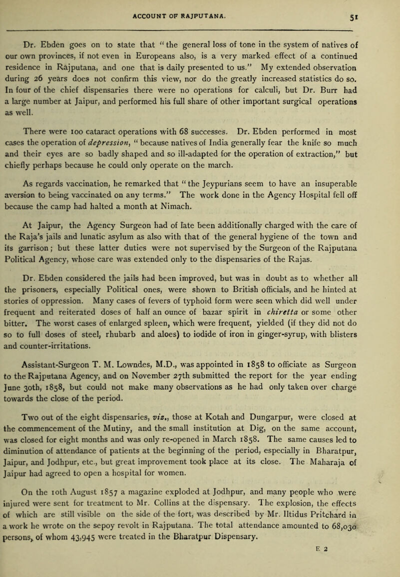 5* Dr. Ebden goes on to state that “ the general loss of tone in the system of natives of our own provinces, if not even in Europeans also, is a very marked effect of a continued residence in Rajputana, and one that is daily presented to us.” My extended observation during 26 years does not confirm this view, nor do the greatly increased statistics do so. In four of the chief dispensaries there were no operations for calculi, but Dr. Burr had a large number at Jaipur, and performed his full share of other important surgical operations as well. There were 100 cataract operations with 68 successes. Dr. Ebden performed in most cases the operation of depression, “ because natives of India generally fear the knife so much and their eyes are so badly shaped and so ill-adapted for the operation of extraction,” but chiefly perhaps because he could only operate on the march. As regards vaccination, he remarked that “ the Jeypurians seem to have an insuperable aversion to being vaccinated on any terms.” The work done in the Agency Hospital fell off because the camp had halted a month at Nimach. At Jaipur, the Agency Surgeon had of late been additionally charged with the care of the Raja’s jails and lunatic asylum as also with that of the general hygiene of the town and its garrison; but these latter duties were not supervised by the Surgeon of the Rajputana Political Agency, whose care was extended only to the dispensaries of the Rajas. Dr. Ebden considered the jails had been improved, but was in doubt as to whether all the prisoners, especially Political ones, were shown to British officials, and he hinted at stories of oppression. Many cases of fevers of typhoid form were seen which did well under frequent and reiterated doses of half an ounce of bazar spirit in chiretta or some other bitter. The worst cases of enlarged spleen, which were frequent, yielded (if they did not do so to full doses of steel, rhubarb and aloes) to iodide of iron in ginger-syrup, with blisters and counter-irritations. Assistant-Surgeon T. M. Lowndes, M.D., was appointed in 1858 to officiate as Surgeon to the Rajputana Agency, and on November 27th submitted the report for the year ending June 30th, 1858, but could not make many observations as he had only taken over charge towards the close of the period. Two out of the eight dispensaries, viz,, those at Kotah and Dungarpur, were closed at the commencement of the Mutiny, and the small institution at Dig, on the same account, was closed for eight months and was only re-opened in March 1858. The same causes led to diminution of attendance of patients at the beginning of the period, especially in Bharatpur, Jaipur, and Jodhpur, etc., but great improvement took place at its close. The Maharaja of Jaipur had agreed to open a hospital for women. On the 10th August 1857 a magazine exploded at Jodhpur, and many people who were injured were sent for treatment to Mr. Collins at the dispensary. The explosion, the effects of which are still visible on the side of the fort, was described by Mr. lltidus Pritchard in a work he wrote on the sepoy revolt in Rajputana. The total attendance amounted to 68,030 persons, of whom 43,945 were treated in the Bharatpur Dispensary.