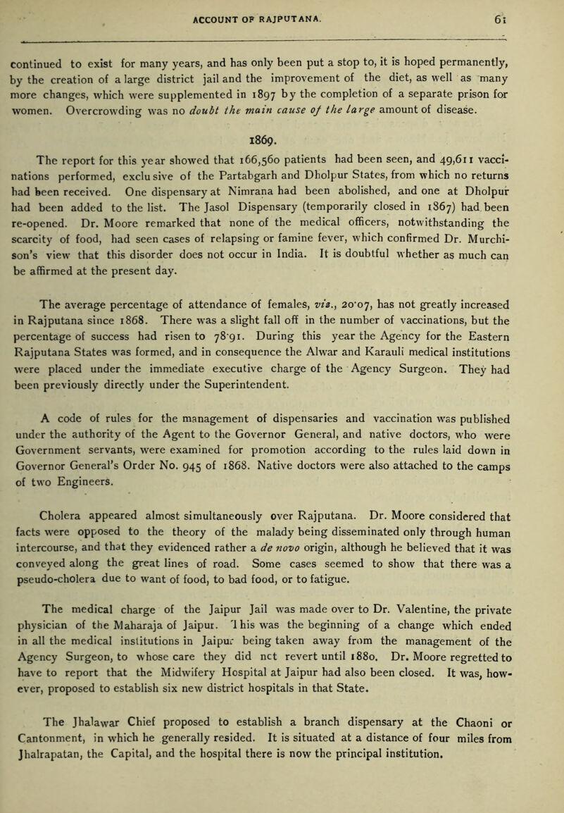 continued to exist for many years, and has only been put a stop to, it is hoped permanently, by the creation of a large district jail and the improvement of the diet, as well as many more changes, which were supplemented in 1897 by the completion of a separate prison for women. Overcrowding was no doubt the main cause of the large amount of disease. 1869. The report for this year showed that 166,560 patients had been seen, and 49,611 vacci- nations performed, exclusive of the Partabgarh and Dholpur States, from which no returns had been received. One dispensary at Nimrana had been abolished, and one at Dholpur had been added to the list. The Jasol Dispensary (temporarily closed in 1867) had been re-opened. Dr. Moore remarked that none of the medical officers, notwithstanding the scarcity of food, had seen cases of relapsing or famine fever, which confirmed Dr. Murchi- son’s view7 that this disorder does not occur in India. It is doubtful whether as much can be affirmed at the present day. The average percentage of attendance of females, vis., 2o‘or], has not greatly increased in Rajputana since 1868. There was a slight fall off in the number of vaccinations, but the percentage of success had risen to 78*91. During this year the Agency for the Eastern Rajputana States w7as formed, and in consequence the Alwar and Karauli medical institutions were placed under the immediate executive charge of the Agency Surgeon. They had been previously directly under the Superintendent. A code of rules for the management of dispensaries and vaccination wras published under the authority of the Agent to the Governor General, and native doctors, who were Government servants, were examined for promotion according to the rules laid dowm in Governor General’s Order No. 945 of 1868. Native doctors were also attached to the camps of two Engineers. Cholera appeared almost simultaneously over Rajputana. Dr. Moore considered that facts were opposed to the theory of the malady being disseminated only through human intercourse, and that they evidenced rather a de novo origin, although he believed that it was conveyed along the great lines of road. Some cases seemed to show that there was a pseudo-cholera due to want of food, to bad food, or to fatigue. The medical charge of the Jaipur Jail w7as made over to Dr. Valentine, the private physician of the Maharaja of Jaipur. 'Ihis was the beginning of a change which ended in all the medical institutions in Jaipur being taken away from the management of the Agency Surgeon, to whose care they did net revert until 1880. Dr. Moore regretted to have to report that the Midwifery Hospital at Jaipur had also been closed. It was, how- ever, proposed to establish six new district hospitals in that State. The Jhalawrar Chief proposed to establish a branch dispensary at the Chaoni or Cantonment, in which he generally resided. It is situated at a distance of four miles from Jhalrapatan, the Capital, and the hospital there is now the principal institution.