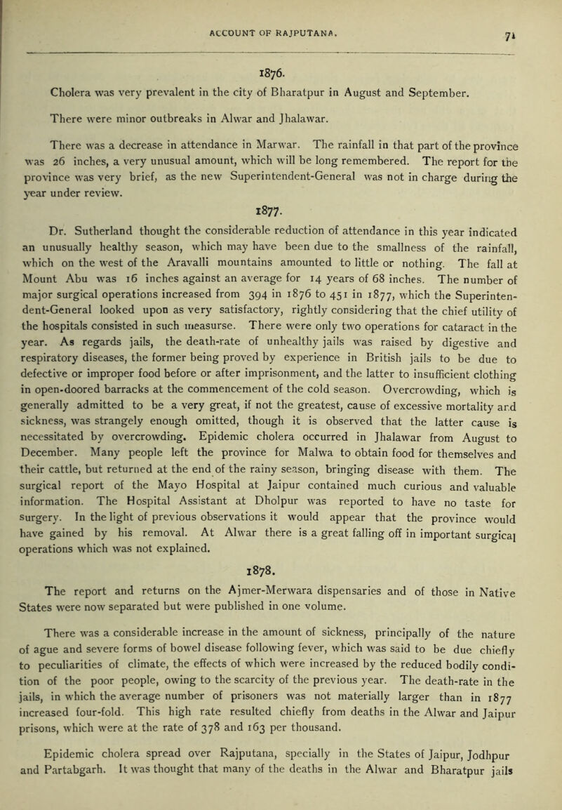 1876. Cholera was very prevalent in the city of Bharatpur in August and September. There were minor outbreaks in Alwar and Jhalawar. There was a decrease in attendance in Marwar. The rainfall in that part of the province was 26 inches, a very unusual amount, which will be long remembered. The report for the province was very brief, as the new Superintendent-General was not in charge during the year under review. 1877. Dr. Sutherland thought the considerable reduction of attendance in this year indicated an unusually healthy season, which may have been due to the smallness of the rainfall, which on the west of the Aravalli mountains amounted to little or nothing. The fall at Mount Abu was 16 inches against an average for 14 years of 68 inches. The number of major surgical operations increased from 394 in 1876 to 451 in 1877, which the Superinten- dent-General looked upon as very satisfactory, rightly considering that the chief utility of the hospitals consisted in such measurse. There were only two operations for cataract in the year. As regards jails, the death-rate of unhealthy jails was raised by digestive and respiratory diseases, the former being proved by experience in British jails to be due to defective or improper food before or after imprisonment, and the latter to insufficient clothing in open-doored barracks at the commencement of the cold season. Overcrowding, which is generally admitted to be a very great, if not the greatest, cause of excessive mortality ar.d sickness, was strangely enough omitted, though it is observed that the latter cause is necessitated by overcrowding. Epidemic cholera occurred in Jhalawar from August to December. Many people left the province for Malwa to obtain food for themselves and their cattle, but returned at the end of the rainy season, bringing disease with them. The surgical report of the Mayo Hospital at Jaipur contained much curious and valuable information. The Hospital Assistant at Dholpur was reported to have no taste for surgery. In the light of previous observations it would appear that the province would have gained by his removal. At Alwar there is a great falling off in important surgical operations which was not explained. 1878. The report and returns on the Ajmer-Merwara dispensaries and of those in Native States were now separated but were published in one volume. There was a considerable increase in the amount of sickness, principally of the nature of ague and severe forms of bowel disease following fever, which was said to be due chiefly to peculiarities of climate, the effects of which were increased by the reduced bodily condi- tion of the poor people, owing to the scarcity of the previous year. The death-rate in the jails, in which the average number of prisoners was not materially larger than in 1877 increased four-fold. This high rate resulted chiefly from deaths in the Alwar and Jaipur prisons, which were at the rate of 378 and 163 per thousand. Epidemic cholera spread over Rajputana, specially in the States of Jaipur, Jodhpur and Partabgarh. It was thought that many of the deaths in the Alwar and Bharatpur jails