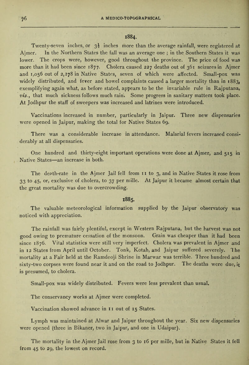 1884. Twenty-seven inches, or 3^ inches more than the average rainfall, were registered at Ajmer. In the Northern States the fall was an average one ; in the Southern States it was lower. The crops were, however, good throughout the province. The price of food was more than it had been since 1877. Cholera caused 227 deaths out of 361 seizures in Ajmer and 1,056 out of 2,278 in Native States, seven of which were affected. Small-pox was widely distributed, and fever and bowel complaints caused a larger mortality than in 1883; exemplifying again what, as before stated, appears to be the invariable rule in Rajputana, viz., that much sickness follows much rain. Some progress in sanitary matters took place. At Jodhpur the staff of sweepers was increased and latrines were introduced. Vaccinations increased in number, particularly in Jaipur. Three new dispensaries were opened in Jaipur, making the total for Native States 69. There was a considerable increase in attendance. Malarial fevers increased consi- derably at all dispensaries. One hundred and thirty-eight important operations were done at Ajmer, and 515 in Native States—an increase in both. The death-rate in the Ajmer Jail fell from 11 to 3, and in Native States it rose from 33 to 45, or, exclusive of cholera, to 37 per mille. At Jaipur it became almost certain that the great mortality was due to overcrowding. 1885. The valuable meteorological information supplied by the Jaipur observatory was noticed with appreciation. The rainfall was fairly plentiful, except in Western Rajputana, but the harvest was not good owing to premature cessation of the monsoon. Grain was cheaper than it had been since 1876. Vital statistics were still very imperfect. Cholera was prevalent in Ajmer and in 12 States from April until October. Tonk, Kotah, and Jaipur suffered severely. The mortality at a Fair held at the Ramdeoji Shrine in Marwar was terrible. Three hundred and sixty-two corpses were found near it and on the road to Jodhpur. The deaths were due, it is presumed, to cholera. Small-pox was widely distributed. Fevers were less prevalent than usual. The conservancy works at Ajmer were completed. Vaccination showed advance in 11 out of 15 States. Lymph was maintained at Alwar and Jaipur throughout the year. Six new dispensaries were opened (three in Bikaner, two in Jaipur, and one in Udaipur). The mortality in the Ajmer Jail rose from 3 to 16 per mille, but in Native States it fell from 45 to 29, the lowest on record.