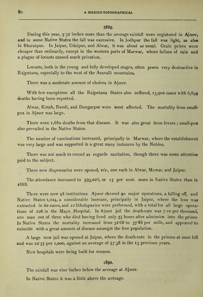 1889. During this year, 3*32 inches more than the average rainfall were registered in Ajmer, and in some Native States the fall was excessive. In Jodhpur the fall was light, as also in Bharatpur. In Jaipur, Udaipur, and Alwar, it was about as usual. Grain prices were cheaper than ordinarily, except in the western parts of Marwar, where failure of rain and a plague of locusts caused much privation. Locusts, both in the young and fully developed stages, often prove very destructive in Rajputana, especially to the west of the Aravalli mountains. There was a moderate amount of cholera in Ajmer. With few exceptions all the Rajputana States also suffered, 13,900 cases with 6,894 deaths having been reported. Alwar, Kotah, Bundi, and Dungarpur were most affected. The mortality from small- pox in Ajmer was large. There were 1,680 deaths from that disease. It was also great from fevers ; small-pox also prevailed in the Native States. The number of vaccinations increased, principally in Marwar, where the establishment was very large and was supported in a great many instances by the Nobles. There was not much to record as regards sanitation, though there was some attention paid to the subject. Three new dispensaries were opened, viz., one each in Alwar, Mewar, and Jaipur. The attendance increased to 593,026, or 13 per cent, more in Native States than in 1888. There were now 98 institutions. Ajmer showed 90 major operations, a falling off, and Native States 1,024, a considerable increase, principally in Jaipur, where the lens was extracted in 60 cases, and 22 litholapaxies were performed, with a total for all large opera- tions of 226 in the Mayo Hospital. In Ajmer jail the death-rate was 7*10 per thousand, one man out of three who died having lived only 5! hours after admission into the prison In Native States the mortality increased from 32*68 to 37*88 per mille, and appeared to coincide with a great amount of disease amongst the free population. A large new jail was opened at Jaipur, where the death-rate in the prisons at once fell and was 22*37 Per L000) against an average of 57*38 in the 13 previous years. New hospitals were being built for women. 1890. The rainfall was nine inches below the average at Ajmer. In Native States it was a little above the average.