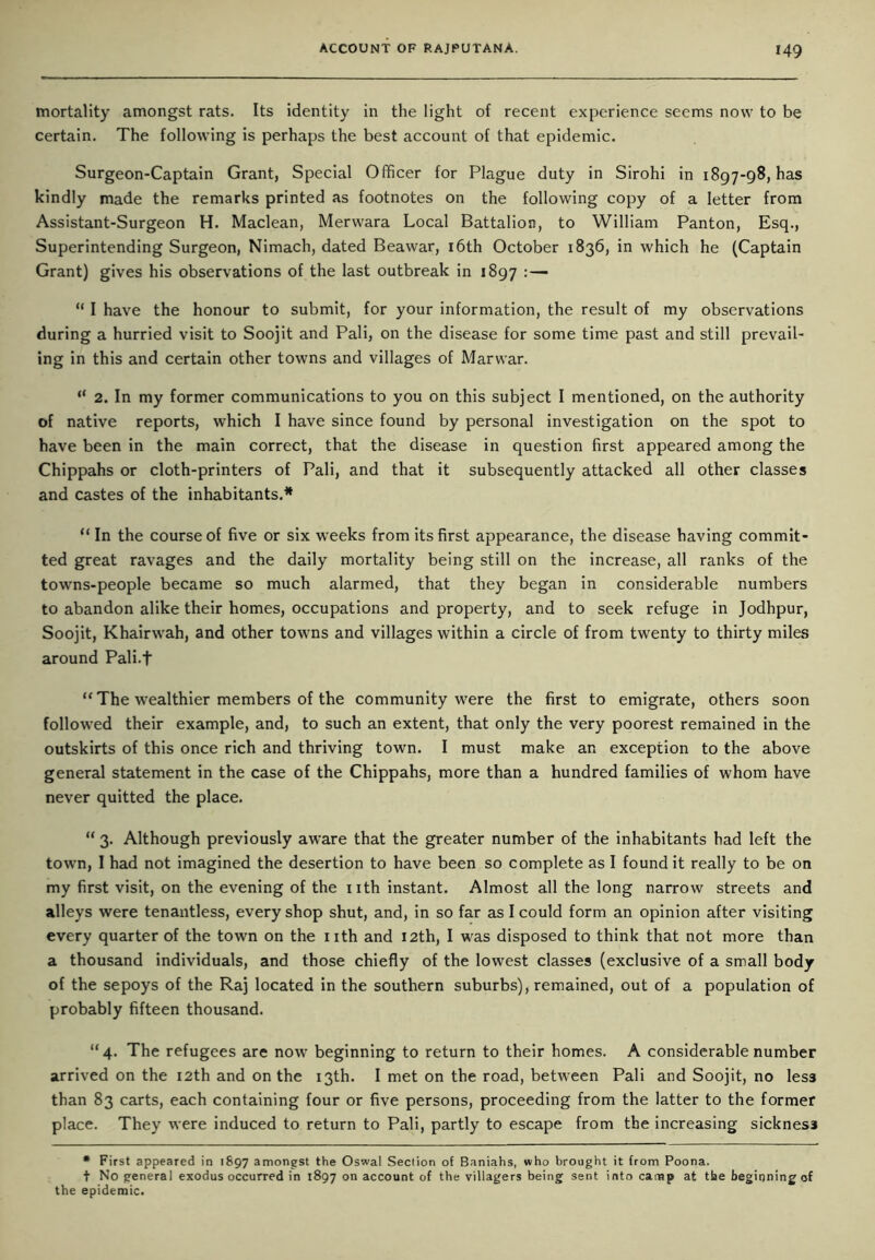 mortality amongst rats. Its identity in the light of recent experience seems now to be certain. The following is perhaps the best account of that epidemic. Surgeon-Captain Grant, Special Officer for Plague duty in Sirohi in 1897-98, has kindly made the remarks printed as footnotes on the following copy of a letter from Assistant-Surgeon H. Maclean, Merwara Local Battalion, to William Panton, Esq., Superintending Surgeon, Nimach, dated Beawar, 16th October 1836, in which he (Captain Grant) gives his observations of the last outbreak in 1897 : — “ I have the honour to submit, for your information, the result of my observations during a hurried visit to Soojit and Pali, on the disease for some time past and still prevail- ing in this and certain other towns and villages of Marwar. “ 2. In my former communications to you on this subject I mentioned, on the authority of native reports, which I have since found by personal investigation on the spot to have been in the main correct, that the disease in question first appeared among the Chippahs or cloth-printers of Pali, and that it subsequently attacked all other classes and castes of the inhabitants.* “ In the course of five or six weeks from its first appearance, the disease having commit- ted great ravages and the daily mortality being still on the increase, all ranks of the towns-people became so much alarmed, that they began in considerable numbers to abandon alike their homes, occupations and property, and to seek refuge in Jodhpur, Soojit, Khairwah, and other towns and villages within a circle of from twenty to thirty miles around Pali.f “ The wealthier members of the community were the first to emigrate, others soon followed their example, and, to such an extent, that only the very poorest remained in the outskirts of this once rich and thriving town. I must make an exception to the above general statement in the case of the Chippahs, more than a hundred families of whom have never quitted the place. “ 3. Although previously aware that the greater number of the inhabitants had left the town, I had not imagined the desertion to have been so complete as I found it really to be on my first visit, on the evening of the nth instant. Almost all the long narrow streets and alleys were tenantless, every shop shut, and, in so far as I could form an opinion after visiting every quarter of the town on the nth and 12th, I was disposed to think that not more than a thousand individuals, and those chiefly of the lowest classes (exclusive of a small body of the sepoys of the Raj located in the southern suburbs), remained, out of a population of probably fifteen thousand. “4. The refugees are now beginning to return to their homes. A considerable number arrived on the 12th and on the 13th. I met on the road, between Pali and Soojit, no less than 83 carts, each containing four or five persons, proceeding from the latter to the former place. They were induced to return to Pali, partly to escape from the increasing sickness * First appeared in 1897 amongst the Oswal Section of Baniahs, who brought it from Poona. t No genera) exodus occurred in 1897 on account of the villagers being sent into camp at the beginning of the epidemic.