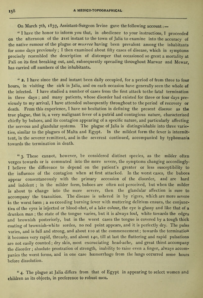 *58 On March 7th, 1837, Assistant-Surgeon Irvine gave the following account: — “ I have the honor to inform you that, in obedience to your instructions, I proceeded on the afternoon of the 21st instant to the town of Jalia to examine into the accuracy of the native rumour of the plague or murree having been prevalent among the inhabitants for some days previously ; I then examined about fifty cases of disease, which in symptoms precisely resembled the description of distemper that occasioned so great a mortality at Pali on its first breaking out, and, subsequently spreading throughout Marwar and Mewar, has carried off numbers of the inhabitants. “ 2. I have since the 2nd instant been daily occupied, for a period of from three to four hours, in visiting the sick in Jalia, and on each occasion have generally seen the whole of the infected. I have studied a number of cases from the first attack to the fatal termination in three days ; and many patients, whose disorder had existed for three or four days pre- viously to my arrival, I have attended subsequently throughout to the period of recovery or death. From this experience, I have no hesitation in defining the present disease as the true plague, that is, a very malignant fever of a putrid and contagious nature, characterised chiefly by buboes, and its contagion appearing of a specific nature, and particularly affecting the nervous and glandular systems. The plague of Jalia is distinguishable into three varie- ties, similar to the plagues of Malta and Egypt. In the mildest form the fever is intermit- tent, in the severer remittent, and in the severest continued, accompanied by typhomania towards the termination in death. “ 3. These cannot, however, be considered distinct species, as the milder often verges towards or is commuted into the more severe, the symptoms changing accordingly- I believe the difference to depend on the patient’s greater or less susceptibility to the influence of the contagion when at first attacked. In the worst cases, the buboes appear consentaneously with the primary accession of the disorder, and are hard and indolent ; in the milder form, buboes are often not perceived, but when the milder is about to change into the more severe, then the glandular affection is sure to accompany the transition. The disease is ushered in by rigors, which are more severe in the worst form ; a succeeding burning fever with muttering delirium ensues, the conjunc- tiva of the eyes is injected or blood-shot, of a lake colour, the eye is glassy and like that of a drunken man ; the state of the tongue varies, but it is always foul, white towards the edges and brownish posteriorly, but in the worst cases the tongue is covered by a tough thick coating of brownish-white sordes, no red point appears, and it is perfectly dry. The pulse varies, and is full and strong, and about no at the commencement; towards the termination it becomes very rapid, thready, and about 140, till at last the fluttering and rapid pulsations are not easily counted; dry skin, most excruciating head-ache, and great thirst accompany the disorder ; absolute prostration of strength, inability to raise even a finger, always accom- panies the worst forms, and in one case hoemorrhage from the lungs occurred some hours before dissolution. “ 4. The plague at Jalia differs from that of Egypt in appearing to select women and children as its objects, in preference to robust men.