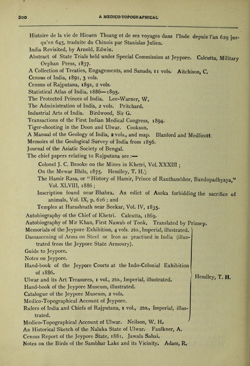 Histoire de la vie de Hiouen Thsang et de ses voyages dans l’lnde depuis l’an 629 jus- qu’en 645, traduite du Chinois par Stanislas Julien. India Revisited, by Arnold, Edwin. Abstract of State Trials held under Special Commission at Jeypore. Calcutta, Military Orphan Press, 1837. A Collection of Treaties, Engagements, and Sanads, 11 vols, Aitchison, C. Census of India, 1891, 3 vols. Census of Rajputana, 1891, 2 vols. Statistical Atlas of India, 1886—1895. The Protected Princes of India. Lee-Warner, W. The Administration of India, 2 vols. Pritchard. Industrial Arts of India. Birdwood, Sir G. Transactions of the First Indian Medical Congress, 1894. Tiger-shooting in the Doon and Ulwar. Cookson. A Manual of the Geology of India, 2 vols., and map. Blanford and Medlicott. Memoirs of the Geological Survey of India from 1856. Journal of the Asiatic Society of Bengal. The chief papers relating to Rajputana are Colonel J. C. Brooke on the Mines in Khetri, Vol. XXXIII ; On the Mewar Bhils, 1875. Hendley, T. H.'; The Hamir Rasa, or “ History of Hamir, Prince of Ranthambhor, Bandopadhyaya, Vol. XLVIII, 1886; Inscription found near Bhabra. An edict of Asoka forbidding the sacrifice of animals, Vol. IX, p. 616 ; and Temples at Harashnath near Seekar, Vol. IV, 1835. Autobiography of the Chief of Khetri. Calcutta, 1869. Autobiography of Mir Khan, First Nawab of Tonk. Translated by Prinsep. Memorials of the Jeypore Exhibition, 4 vols. 2to., Imperial, illustrated. Damascening of Arms on Steel or Iron as practised in India (illus- trated from the Jeypore State Armoury). Guide to Jeypore. Notes on Jeypore. Hand-book of the Jeypore Courts at the Indo-Colonial Exhibition of 1886. Ulwar and its Art Treasures, 1 vol., 2to., Imperial, illustrated. Hand-book of the Jeypore Museum, illustrated. Catalogue of the Jeypore Museum, 2 vols. Medico-Topographical Account of Jeypore. Rulers of India and Chiefs of Rajputana, I vol., 2to., Imperial, illus- trated. Medico-Topographical Account of Ulwar. Neilson, W. H. An Historical Sketch of the Naluka State of Ulwar. Faulkner, A. Census Report of the Jeypore State, 1881. Jawala Sahai. Notes on the Birds of the Sambhar Lake and its Vicinity, Adam, R. Hendley, T. H. /