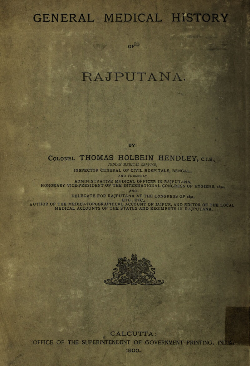 GENERAL MEDICAL HISTORY of' RAJPUTANA. BY Colonel THOMAS HOLBEIN HENDLEY, c.i.e, INDIAN MEDICAL SERVICE, INSPECTOR C5NERAL OF CIVIL HOSPITALS, BENGAL, AND FORMERLY ADMINISTRATIVE MEDICAL OFFICER IN RAJPUTANA, HONORARY VICE-PRESIDENT OF THE INTERNATIONAL CONGRESS OF HYGIENE, 1894, AtiD DELEGATE FOR RAJPUTANA AT THE CONGRESS OF 1891, ETC,, ETC., AUTHOR OF THE MEDICO-TOPOGRAPHICAL ACCOUNT OF JAIPUR, AND EDITOR OF THE LOrAL MEDICAL ACCOUNTS OF THE STATES AND REGIMENTS IN RAJPUTANA CALCUTTA: OFFICE OF THE SUPERINTENDENT OF GOVERNMENT PRINTING, IN 1900.