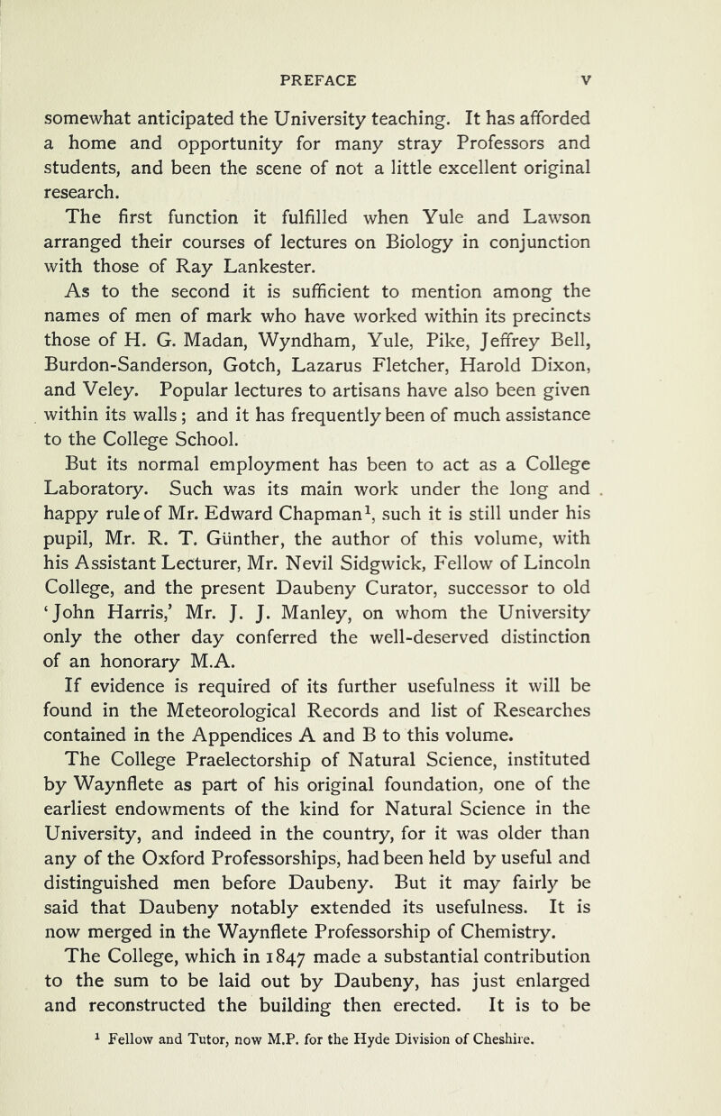 somewhat anticipated the University teaching. It has afforded a home and opportunity for many stray Professors and students, and been the scene of not a little excellent original research. The first function it fulfilled when Yule and Lawson arranged their courses of lectures on Biology in conjunction with those of Ray Lankester. As to the second it is sufficient to mention among the names of men of mark who have worked within its precincts those of H. G. Madan, Wyndham, Yule, Pike, Jeffrey Bell, Burdon-Sanderson, Gotch, Lazarus Fletcher, Harold Dixon, and Veley. Popular lectures to artisans have also been given within its walls; and it has frequently been of much assistance to the College School. But its normal employment has been to act as a College Laboratory. Such was its main work under the long and happy rule of Mr. Edward Chapman^, such it is still under his pupil, Mr. R. T. Gunther, the author of this volume, with his Assistant Lecturer, Mr. Nevil Sidgwick, Fellow of Lincoln College, and the present Daubeny Curator, successor to old ‘John Harris,’ Mr. J. J. Manley, on whom the University only the other day conferred the well-deserved distinction of an honorary M.A. If evidence is required of its further usefulness it will be found in the Meteorological Records and list of Researches contained in the Appendices A and B to this volume. The College Praelectorship of Natural Science, instituted by Waynflete as part of his original foundation, one of the earliest endowments of the kind for Natural Science in the University, and indeed in the country, for it was older than any of the Oxford Professorships, had been held by useful and distinguished men before Daubeny. But it may fairly be said that Daubeny notably extended its usefulness. It is now merged in the Waynflete Professorship of Chemistry. The College, which in 1847 made a substantial contribution to the sum to be laid out by Daubeny, has just enlarged and reconstructed the building then erected. It is to be ^ Fellow and Tutor, now M.P. for the Hyde Division of Cheshire.