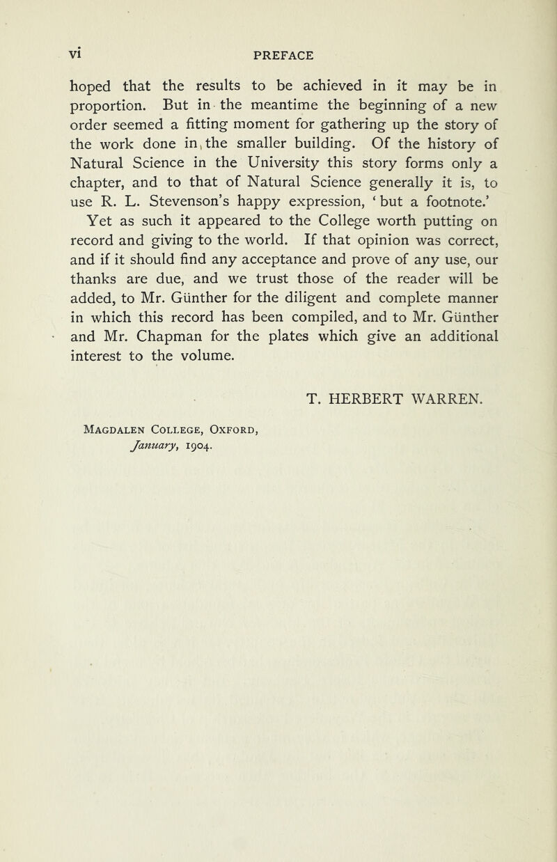 hoped that the results to be achieved in it may be in proportion. But in the meantime the beginning of a new order seemed a fitting moment for gathering up the story of the work done in,the smaller building. Of the history of Natural Science in the University this story forms only a chapter, and to that of Natural Science generally it is, to use R. L. Stevenson’s happy expression, ‘ but a footnote.’ Yet as such it appeared to the College worth putting on record and giving to the world. If that opinion was correct, and if it should find any acceptance and prove of any use, our thanks are due, and we trust those of the reader will be added, to Mr. Gunther for the diligent and complete manner in which this record has been compiled, and to Mr. Gunther and Mr. Chapman for the plates which give an additional interest to the volume. T. HERBERT WARREN. Magdalen College, Oxford, January, 1904.