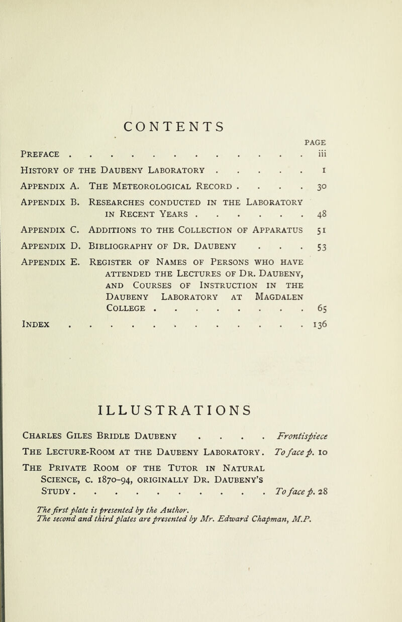 CONTENTS PAGE Preface iii History of the Daubeny Laboratory i Appendix A. The Meteorological Record .... 30 Appendix B. Researches conducted in the Laboratory IN Recent Years 48 Appendix C. Additions to the Collection of Apparatus 51 Appendix D. Bibliography of Dr. Daubeny . . .53 Appendix E. Register of Names of Persons who have attended the Lectures of Dr. Daubeny, AND Courses of Instruction in the Daubeny Laboratory at Magdalen College 65 Index 136 illustrations Charles Giles Bridle Daubeny .... The Lecture-Room at the Daubeny Laboratory. The Private Room of the Tutor in Natural Science, c. 1870-94, originally Dr. Daubeny’s Study The first plate is presented by the Author. The second and third plates are presented by Mr. Edward Chapman, M.P. Frontispiece To face p. 10 To face p. 28