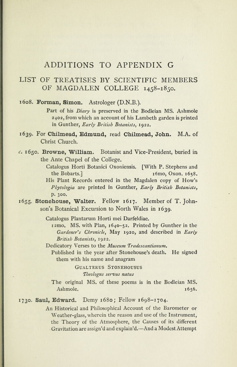 ADDITIONS TO APPENDIX G LIST OF TREATISES BY SCIENTIFIC MEMBERS OF MAGDALEN COLLEGE 1458-1850. 1608. Forman, Simon. Astrologer (D.N.B.). Part of his Diary is preserved in the Bodleian MS. Ash mole 2402, from which an account of his Lambeth garden is printed in Gunther, Early British Botanists^ 1922. 1639. For Chilmead, Edmund, read Chilmead, John. M.A. of Christ Church. c. 1650. Browne, William. Botanist and Vice-President, buried in the Ante Chapel of the College. Catalogus Horti Botanici Oxoniensis. [With P. Stephens and the Bobarts.] i6mo, Oxon. 1658. His Plant Records entered in the Magdalen copy of How’s Phytologia are printed in Gunther, Early British Botanists, p. 300. 1655. Stonehouse, Walter. Fellow 1617. Member of T. John- son’s Botanical Excursion to North Wales in 1639. Catalogus Plantarum Horti mei Darfeldiae. i2mo. MS. with Plan, 1640-52. Printed by Gunther in the Gardener's Chronicle, May 1920, and described in Early British Botanists, 1922. Dedicatory Verses to the Museum Tradescantianum. Published in the year after Stonehouse’s death. He signed them with his name and anagram Gualterus Stonehousus Theologus servus natus The original MS. of these poems is in the Bodleian MS. Ashmole. 1656. 1730. Saul, Edward. Demy 1680; Fellow 1698-1704. An Historical and Philosophical Account of the Barometer or Weather-glass, wherein the reason and use of the Instrument, the Theory of the Atmosphere, the Causes of its different Gravitation are assign’d and explain’d.—And a Modest Attempt