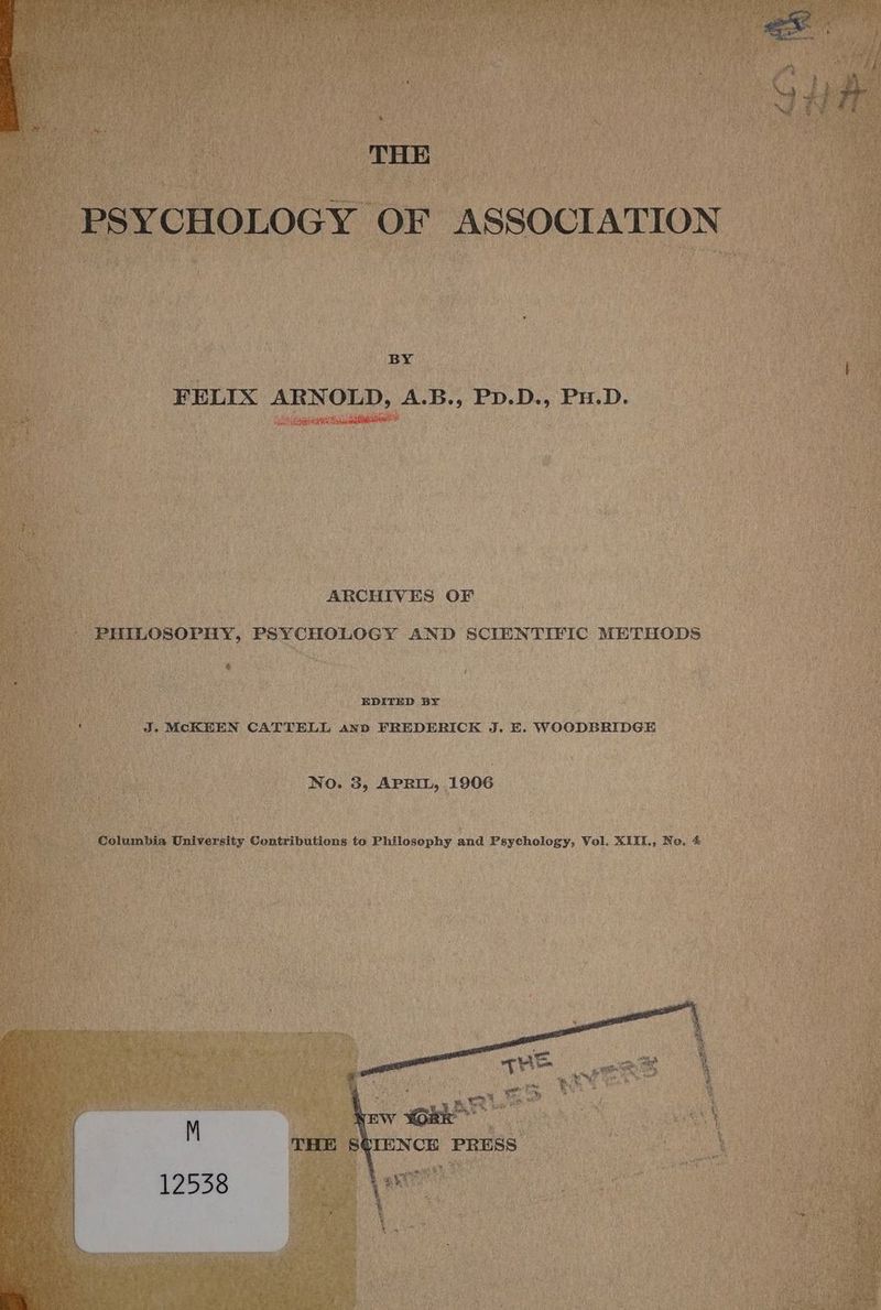 PSYCHOLOGY OF ASSOCIATION BY FELIX ARNOLD, A.B., Pp.D., Pu.D. ARCHIVES OF PHILOSOPHY, PSYCHOLOGY AND SCIENTIFIC METHODS EDITED BY J. MCKEEN CATTELL ann FREDERICK J. E. WOODBRIDGE No. 3, APRIL, 1906 Columbia University Contributions to Philosophy and Psychology, Vol. XIII, No. 4