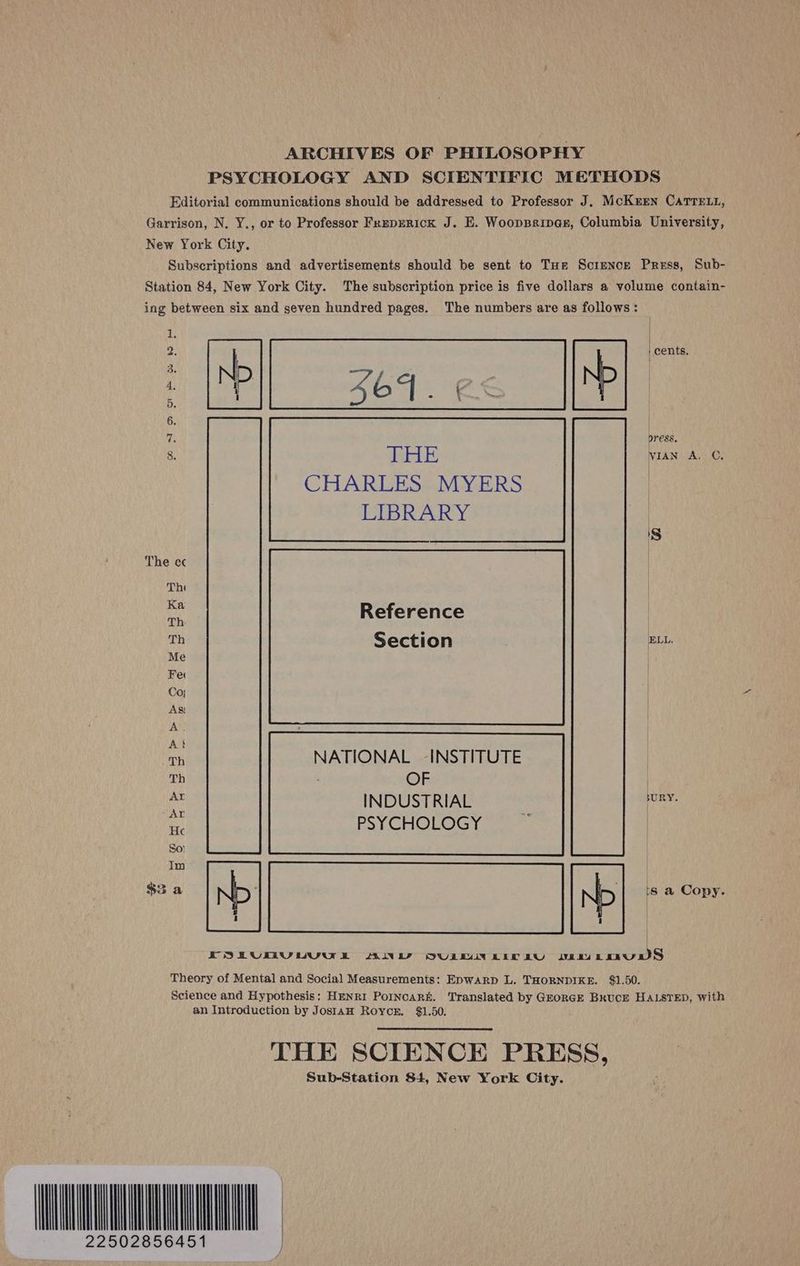 ARCHIVES OF PHILOSOPHY PSYCHOLOGY AND SCIENTIFIC METHODS Editorial communications should be addressed to Professor J. McKrren CaTrett, Garrison, N. Y., or to Professor Freperick J. E. Wooppripegr, Columbia University, New York City. Subscriptions and advertisements should be sent to Tue Scrence Press, Sub- Station 84, New York City. The subscription price is five dollars a volume contain- ing between six and seven hundred pages. The numbers are as follows: | cents, | press. WIAN A, C. CHARLES MYERS | LIBRARY Sj eI ane wwe is Reference | Th Section ELL. Th NATIONAL INSTITUTE Th OF | ie INDUSTRIAL ony. He PSYCHOLOGY | $3 a ND ND is a Copy. | ESEkUEVUVak AINE SOVULEUIN EIT AU $ ive rauwS Theory of Mental and Social Measurements: Epwarp L. THORNDIKE. $1.50. Science and Hypothesis: HENRI PoINcARK. Translated by GroRGE BkUcE HALSTED, with an Introduction by Jostamw Roycr. $1.50. THE SCIENCE PRESS, Sub-Station 84, New York City. MOQ : 22502856451