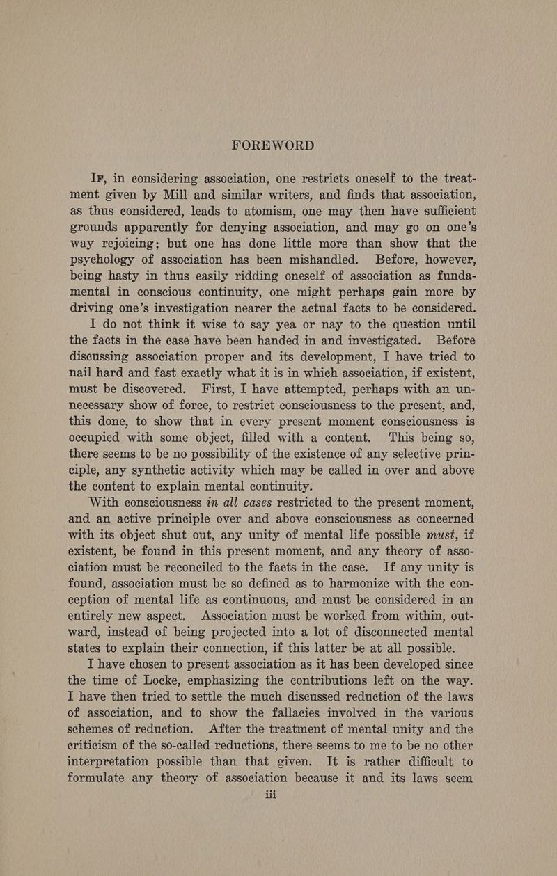 FOREWORD Ir, in considering association, one restricts oneself to the treat- ment given by Mill and similar writers, and finds that association, as thus considered, leads to atomism, one may then have sufficient grounds apparently for denying association, and may go on one’s way rejoicing; but one has done little more than show that the psychology of association has been mishandled. Before, however, being hasty in thus easily ridding oneself of association as funda- mental in conscious continuity, one might perhaps gain more by driving one’s investigation nearer the actual facts to be considered. I do not think it wise to say yea or nay to the question until the facts in the case have been handed in and investigated. Before . discussing association proper and its development, I have tried to nail hard and fast exactly what it is in which association, if existent, must be discovered. First, I have attempted, perhaps with an un- necessary show of force, to restrict consciousness to the present, and, this done, to show that in every present moment consciousness is occupied with some object, filled with a content. This being so, there seems to be no possibility of the existence of any selective prin- ciple, any synthetic activity which may be called in over and above the content to explain mental continuity. With consciousness 17 all cases restricted to the present moment, and an active principle over and above consciousness as concerned with its object shut out, any unity of mental life possible must, if existent, be found in this present moment, and any theory of asso- ciation must be reconciled to the facts in the case. If any unity is found, association must be so defined as to harmonize with the con- ception of mental life as continuous, and must be considered in an entirely new aspect. Association must be worked from within, out- ward, instead of being projected into a lot of disconnected mental states to explain their connection, if this latter be at all possible. I have chosen to present association as it has been developed since the time of Locke, emphasizing the contributions left on the way. I have then tried to settle the much discussed reduction of the laws of association, and to show the fallacies involved in the various schemes of reduction. After the treatment of mental unity and the criticism of the so-called reductions, there seems to me to be no other interpretation possible than that given. It is rather difficult to formulate any theory of association because it and its laws seem ili