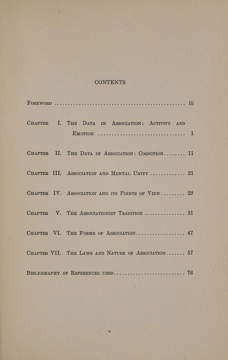 CuHapTer _ I. CHapter§ II. Cuapter III. CuHaprer IV. CHAPTER V. CuaptTer VI. Cuapter VII. CONTENTS THe Data IN ASSOCIATION: ACTIVITY AND FO MOTION als aecteiaie pia eae het aerate eaten a Narra atte Dnata 1 THE Data IN ASSOCIATION: COGNITION........ 11 ASSOCIATION AND MENTAL UNITY ............. 21 ASSOCIATION AND ITS PoINTs OF VIEW......... 29 Tur ASSOCIATIONIST TRADITION ............... 31 Tue ForMs OF ASSOCIATION.........c00000e020. 47 THe LAws AND NATURE OF ASSOCIATION....... 57 ¥