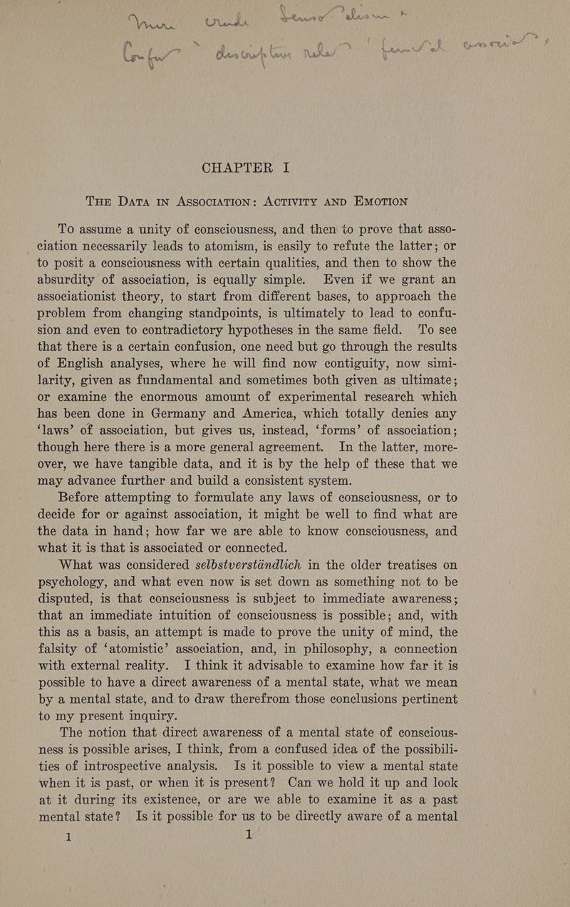 THE Data IN ASSOCIATION: ACTIVITY AND EMOTION To assume a unity of consciousness, and then to prove that asso- ciation necessarily leads to atomism, is easily to refute the latter; or to posit a consciousness with certain qualities, and then to show the absurdity of association, is equally simple. Even if we grant an associationist theory, to start from different bases, to approach the problem from changing standpoints, is ultimately to lead to confu- sion and even to contradictory hypotheses in the same field. To see that there is a certain confusion, one need but go through the results of English analyses, where he will find now contiguity, now simi- larity, given as fundamental and sometimes both given as ultimate; or examine the enormous amount of experimental research which has been done in Germany and America, which totally denies any ‘laws’ of association, but gives us, instead, ‘forms’ of association; though here there is a more general agreement. In the latter, more- over, we have tangible data, and it is by the help of these that we may advance further and build a consistent system. Before attempting to formulate any laws of consciousness, or to decide for or against association, it might be well to find what are the data in hand; how far we are able to know consciousness, and what it is that is associated or connected. What was considered selbstverstandlich in the older treatises on psychology, and what even now is set down as something not to be disputed, is that consciousness is subject to immediate awareness; that an immediate intuition of consciousness is possible; and, with this as a basis, an attempt is made to prove the unity of mind, the falsity of ‘atomistic’ association, and, in philosophy, a connection with external reality. I think it advisable to examine how far it is possible to have a direct awareness of a mental state, what we mean by a mental state, and to draw therefrom those conclusions pertinent to my present inquiry. The notion that direct awareness of a mental state of conscious- ness is possible arises, I think, from a confused idea of the possibili- ties of introspective analysis. Is it possible to view a mental state when it is past, or when it is present? Can we hold it up and look at it during its existence, or are we able to examine it as a past mental state? Is it possible for us to be directly aware of a mental 1 1