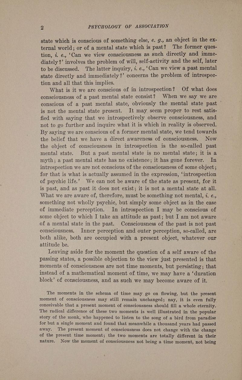 state which is conscious of something else, e. g., an object in the ex- ternal world; or of a mental state which is past? The former ques- tion, i. e., ‘Can we view consciousness as such directly and imme- diately ?’ involves the problem of will, self-activity and the self, later to be discussed. The latter inquiry, 7. e., ‘Can we view a past mental state directly and immediately?’ concerns the problem of introspec- tion and all that this implies. What is it we are conscious of in introspection? Of what does consciousness of a past mental state consist? When we say we are conscious of a past mental state, obviously the mental state past — is not the mental state present. It may. seem proper to rest satis- fied with saying that we introspectively observe consciousness, and not to go further and inquire what it is which in reality is observed. By saying we are conscious of a former mental state, we tend towards the belief that we have a direct awareness of consciousness. Now the object of consciousness in introspection is the so-called past mental state. But a past mental state is no mental state; it is a myth; a past mental state has no existence; it has gone forever. In introspection we are not conscious of the consciousness of some object ; for that is what is actually assumed in the expression, ‘introspection of psychic life.’ We can not be aware of the state as present, for it is past, and as past it does not exist; it is not a mental state at all. What we are aware of, therefore, must be something not mental, 2. e., something not wholly psychic, but simply some object as in the case of immediate perception. In introspection I may be conscious of some object to which I take an attitude as past; but I am not aware of a mental state in the past. Consciousness of the past is not past consciousness. Inner perception and outer perception, so-called, are both alike, both are occupied with a present object, whatever our attitude be. Leaving aside for the moment the question of a self aware of the passing states, a possible objection to the view just presented is that moments of consciousness are not time moments, but persisting; that instead of a mathematical moment of time, we may have a ‘duration block’ of consciousness, and as such we may become aware of it. The moments in the schema of time may go on flowing, but the present moment of consciousness may still remain unchanged; nay, it is even fully conceivable that a present moment of consciousness should fill a whole eternity. The radical difference of these two moments is well illustrated in the popular story of the monk, who happened to listen to the song of a bird from paradise for but a single moment and found that meanwhile a thousand years had passed away. The present moment of consciousness does not change with the change of the present time moment; the two moments are totally different in their nature. Now the moment of consciousness not being a time moment, not being