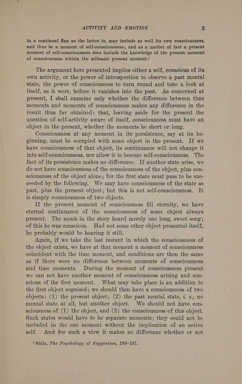 in a continual flux as the latter is, may include as well its own consciousness, and thus be a moment of self-consciousness; and as a matter of fact a present moment of self-consciousness does include the knowledge of the present moment of consciousness within the selfsame present moment.’ The argument here presented implies either a self, conscious of its own activity, or the power of introspection to observe a past mental state, the power of consciousness to turn round and take a look at itself, as it were, before it vanishes into the past. As concerned at present, I shall examine only whether the difference between time moments and moments of consciousness makes any difference in the result thus far obtained: that, leaving aside for the present the question of self-activity aware of itself, consciousness must have an object in the present, whether the moments be short or long. Consciousness at any moment in its persistence, say at its be- ginning, must be occupied with some object in the present. If we have consciousness of that object, its continuance will not change it into self-consciousness, nor allow it to become self-consciousness. The fact of its persistence makes no difference. If another state arise, we do not have consciousness of the consciousness of the object, plus con- sciousness of the object alone; for the first state must pass to be suc- ceeded by the following. We may have consciousness of the state as past, plus the present object; but this is not self-consciousness. It is simply consciousness of two objects. If the present moment of consciousness fill eternity, we have eternal continuance of the consciousness of some object always present. The monk in the story heard merely one long, sweet song; of this he was conscious. Had not some other object presented itself, he probably would be hearing it still. Again, if we take the last instant in which the consciousness of the object exists, we have at that moment a moment of consciousness coincident with the time moment, and conditions are then the same as if there were no difference between moments of consciousness and time moments. During the moment of consciousness present we can not have another moment of consciousness arising and con- scious of the first moment. What may take place is an addition to the first object cognized; we should then have a consciousness of two objects: (1) the present object; (2) the past mental state, 7. ¢., no mental state at all, but another object. We should not have con- sciousness of (1) the object, and (2) the consciousness of this object. Such states would have to be separate moments; they could not be included in the one moment without the implication of an active self. And for such a view it makes no difference whether or not 1Sidis, The Psychology of Suggestion, 196-197.