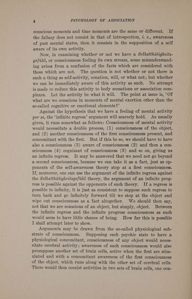 conscious moments and time moments are the same or different. If the fallacy does not consist in that of introspection, 7. €., awareness of past mental states, then it consists in the supposition of a self aware of its own activity. Now, in examining whether or not we have a Selbstthatigkeits- gefihl, or consciousness feeling its own stream, some misunderstand- ing arises from a confusion of the facts which are considered with those which are not. The question is not whether or not there is such a thing as self-activity, conation, will, or what not; but whether we can be immediately aware of this activity as such. No attempt is made to reduce this activity to body sensations or association com- plexes. Let the activity be what it will. The point at issue is, ‘Of what are we conscious in moments of mental exertion other than the so-called cognitive or emotional elements?’ Against the hypothesis that we have a feeling of mental activity per sé, the ‘infinite regress’ argument will scarcely hold. As usually given, it runs somewhat as follows: Consciousness of mental activity would necessitate a double process, (1) consciousness of the object, and (2) another consciousness of the first consciousness present, and concomitant with the first. But if this be so, we should have to have also a consciousness (3) aware of consciousness (2) and then a con- sciousness (4) cognizant of consciousness (3) and so on, giving us an infinite regress. It may be answered that we need not go beyond a second consciousness, because we can take it as a fact, just as op- ponents of the self-awareness theory stop at a first consciousness. If, moreover, one can use the argument of the infinite regress against the Selbstthatigkettsgefiihl theory, the argument of an infinite prog- ress is possible against the opponents of such theory. If a regress is possible to infinity, it is just as consistent to suppose such regress to turn back and go infinitely forward till we stop at the object and wipe out consciousness as a fact altogether. We should then say, not that we are conscious of an object, but simply, object. Between the infinite regress and the infinite progress consciousness as such would seem to have little chance of being. How far this is possible I shall attempt later to show. Arguments may be drawn from the so-called physiological sub- strate of consciousness. Supposing each psychic state to have a physiological concomitant, consciousness of any object would neces- sitate cerebral activity; awareness of such consciousness would also presuppose another set of brain cells, active when the first are stim- ulated and with a concomitant awareness of the first consciousness of the object, which runs along with the other set of cerebral cells. There would then coexist activities in two sets of brain cells, one con-