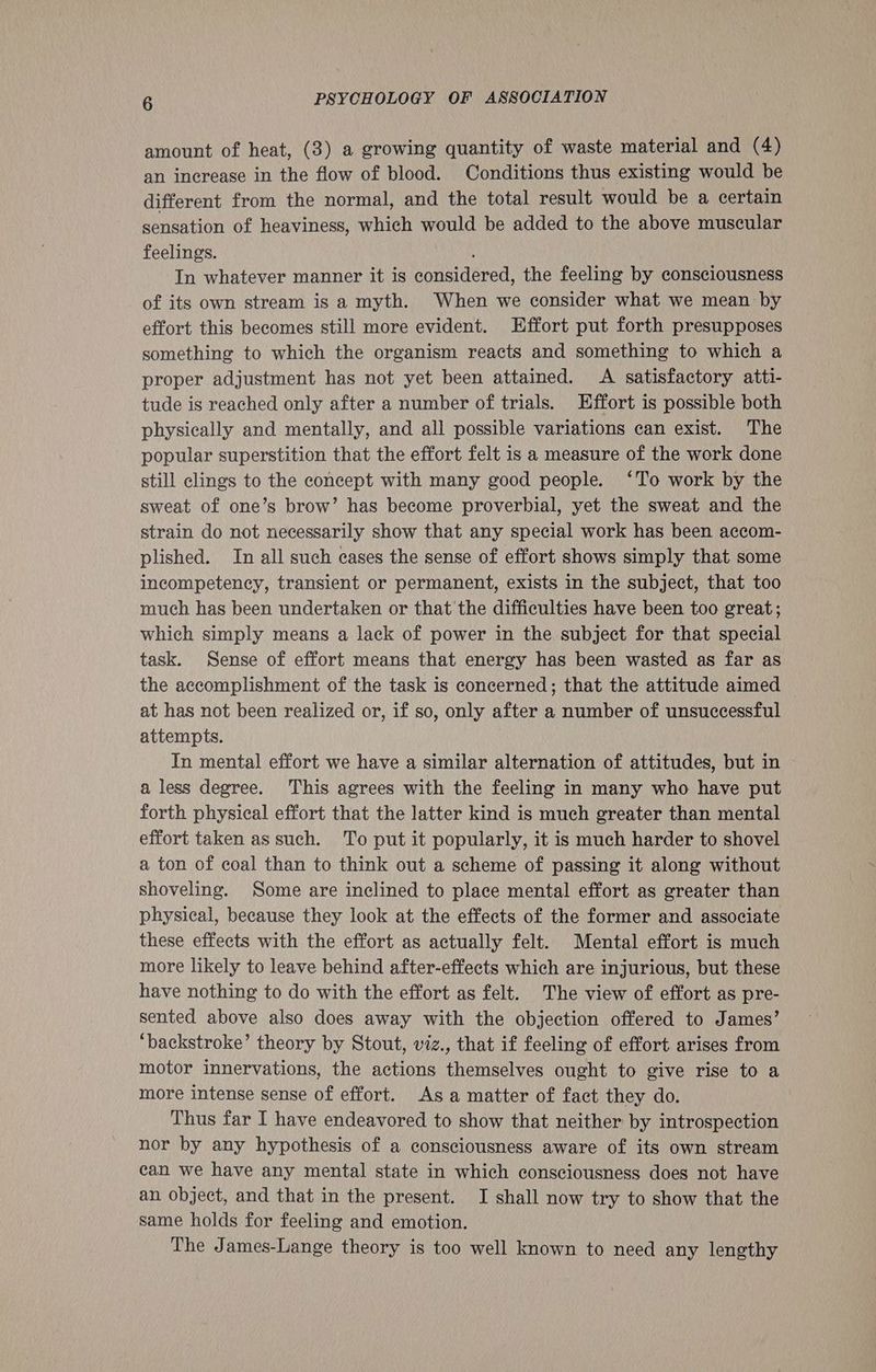 amount of heat, (3) a growing quantity of waste material and (4) an increase in the flow of blood. Conditions thus existing would be different from the normal, and the total result would be a certain sensation of heaviness, which would be added to the above muscular feelings. In whatever manner it is considered, the feeling by consciousness of its own stream is a myth. When we consider what we mean by effort this becomes still more evident. Effort put forth presupposes something to which the organism reacts and something to which a proper adjustment has not yet been attained. A satisfactory atti- tude is reached only after a number of trials. Effort is possible both physically and mentally, and all possible variations can exist. The popular superstition that the effort felt is a measure of the work done still clings to the concept with many good people. ‘To work by the sweat of one’s brow’ has become proverbial, yet the sweat and the strain do not necessarily show that any special work has been accom- plished. In all such cases the sense of effort shows simply that some incompetency, transient or permanent, exists in the subject, that too much has been undertaken or that the difficulties have been too great; which simply means a lack of power in the subject for that special task. Sense of effort means that energy has been wasted as far as the accomplishment of the task is concerned; that the attitude aimed at has not been realized or, if so, only after a number of unsuccessful attempts. In mental effort we have a similar alternation of attitudes, but in a less degree. This agrees with the feeling in many who have put forth physical effort that the latter kind is much greater than mental effort taken as such. To put it popularly, it is much harder to shovel a ton of coal than to think out a scheme of passing it along without shoveling. Some are inclined to place mental effort as greater than physical, because they look at the effects of the former and associate these effects with the effort as actually felt. Mental effort is much more likely to leave behind after-effects which are injurious, but these have nothing to do with the effort as felt. The view of effort as pre- sented above also does away with the objection offered to James’ ‘backstroke’ theory by Stout, viz., that if feeling of effort arises from motor innervations, the actions themselves ought to give rise to a more intense sense of effort. As a matter of fact they do. Thus far I have endeavored to show that neither by introspection nor by any hypothesis of a consciousness aware of its own stream can we have any mental state in which consciousness does not have an object, and that in the present. I shall now try to show that the same holds for feeling and emotion. The James-Lange theory is too well known to need any lengthy