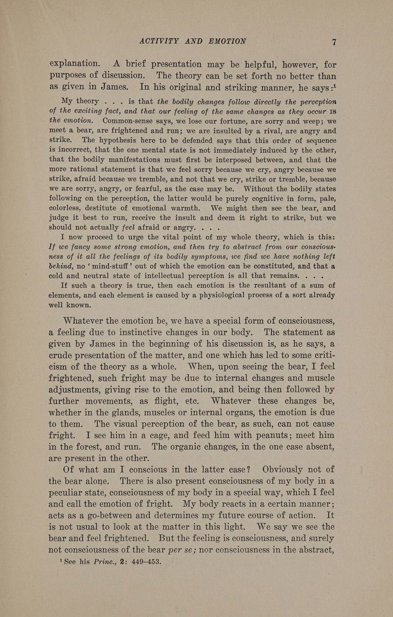 explanation. A brief presentation may be helpful, however, for purposes of discussion. The theory can be set forth no better than as given in James. In his original and striking manner, he says :1 My theory . . . is that the bodily changes follow directly the perception of the exciting fact, and that our feeling of the same changes as they occur IS the emotion. Common-sense says, we lose our fortune, are sorry and weep; we meet a bear, are frightened and run; we are insulted by a rival, are angry and strike. The hypothesis here to be defended says that this order of sequence is incorrect, that the one mental state is not immediately induced by the other, that the bodily manifestations must first be interposed between, and that the more rational statement is that we feel sorry because we cry, angry because we strike, afraid because we tremble, and not that we cry, strike or tremble, because we are sorry, angry, or fearful, as the case may be. Without the bodily states following on the perception, the latter would be purely cognitive in form, pale, colorless, destitute of emotional warmth. We might then see the bear, and judge it best to run, receive the insult and deem it right to strike, but we should not actually feel afraid or angry. I now proceed to urge the vital point of my whole theory, which is this: If we fancy some strong emotion, and then try to abstract from our conscious- ness of it all the feelings of its bodily symptoms, we find we have nothing left behind, no ‘ mind-stuff ’ out of which the emotion can be constituted, and that a cold and neutral state of intellectual perception is all that remains. .. . If such a theory is true, then each emotion is the resultant of a sum of elements, and each element is caused by a physiological process of a sort already well known. Whatever the emotion be, we have a special form of consciousness, a feeling due to instinctive changes in our body. The statement as given by James in the beginning of his discussion is, as he says, a crude presentation of the matter, and one which has led to some criti- cism of the theory as a whole. When, upon seeing the bear, I feel frightened, such fright may be due to internal changes and muscle adjustments, giving rise to the emotion, and being then followed by further movements, as flight, etc. Whatever these changes be, whether in the glands, muscles or internal organs, the emotion is due to them. The visual perception of the bear, as such, can not cause fright. I see him in a cage, and feed him with peanuts; meet him in the forest, and run. The organic changes, in the one case absent, are present in the other. Of what am I conscious in the latter case? Obviously not of the bear alone. There is also present consciousness of my body in a peculiar state, consciousness of my body in a special way, which I feel and call the emotion of fright. My body reacts in a certain manner; acts as a go-between and determines my future course of action. It is not usual to look at the matter in this light. We say we see the bear and feel frightened. But the feeling is consciousness, and surely not consciousness of the bear per se; nor consciousness in the abstract, 1See his Princ., 2: 449-453.