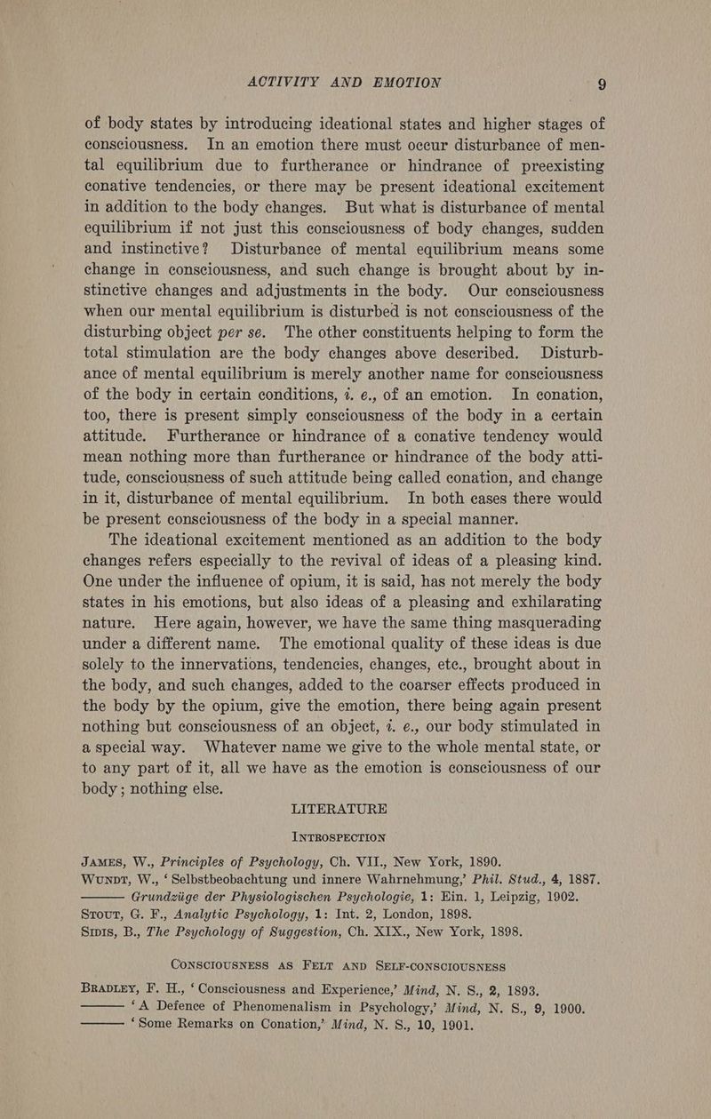 of body states by introducing ideational states and higher stages of consciousness. In an emotion there must occur disturbance of men- tal equilibrium due to furtherance or hindrance of preexisting conative tendencies, or there may be present ideational excitement in addition to the body changes. But what is disturbance of mental equilibrium if not just this consciousness of body changes, sudden and instinctive? Disturbance of mental equilibrium means some change in consciousness, and such change is brought about by in- stinctive changes and adjustments in the body. Our consciousness when our mental equilibrium is disturbed is not consciousness of the disturbing object per se. The other constituents helping to form the total stimulation are the body changes above described. Disturb- ance of mental equilibrium is merely another name for consciousness of the body in certain conditions, 7. ¢., of an emotion. In conation, too, there is present simply consciousness of the body in a certain attitude. Furtherance or hindrance of a conative tendency would mean nothing more than furtherance or hindrance of the body atti- tude, consciousness of such attitude being called conation, and change in it, disturbance of mental equilibrium. In both eases there would be present consciousness of the body in a special manner. . The ideational excitement mentioned as an addition to the body changes refers especially to the revival of ideas of a pleasing kind. One under the influence of opium, it is said, has not merely the body states in his emotions, but also ideas of a pleasing and exhilarating nature. Here again, however, we have the same thing masquerading under a different name. The emotional quality of these ideas is due solely to the innervations, tendencies, changes, ete., brought about in the body, and such changes, added to the coarser effects produced in the body by the opium, give the emotion, there being again present nothing but consciousness of an object, 2. e., our body stimulated in a special way. Whatever name we give to the whole mental state, or to any part of it, all we have as the emotion is consciousness of our body ; nothing else. LITERATURE INTROSPECTION JAMES, W., Principles of Psychology, Ch. VII., New York, 1890. Wonnt, W., ‘ Selbstbeobachtung und innere Wahrnehmung,’ Phil. Stud., 4, 1887. Grundziige der Physiologischen Psychologie, 1: Ein. 1, Leipzig, 1902. Stout, G. F., Analytic Psychology, 1: Int. 2, London, 1898. Sipis, B., The Psychology of Suggestion, Ch. XIX., New York, 1898. CONSCIOUSNESS AS FELT AND SELF-CONSCIOUSNESS Braviey, F. H., ‘ Consciousness and Experience,’ Mind, N. S., 2, 1893. “A Defence of Phenomenalism in Psychology,’ Mind, N. S., 9, 1900. ‘Some Remarks on Conation,’ Mind, N. S., 10, 1901.