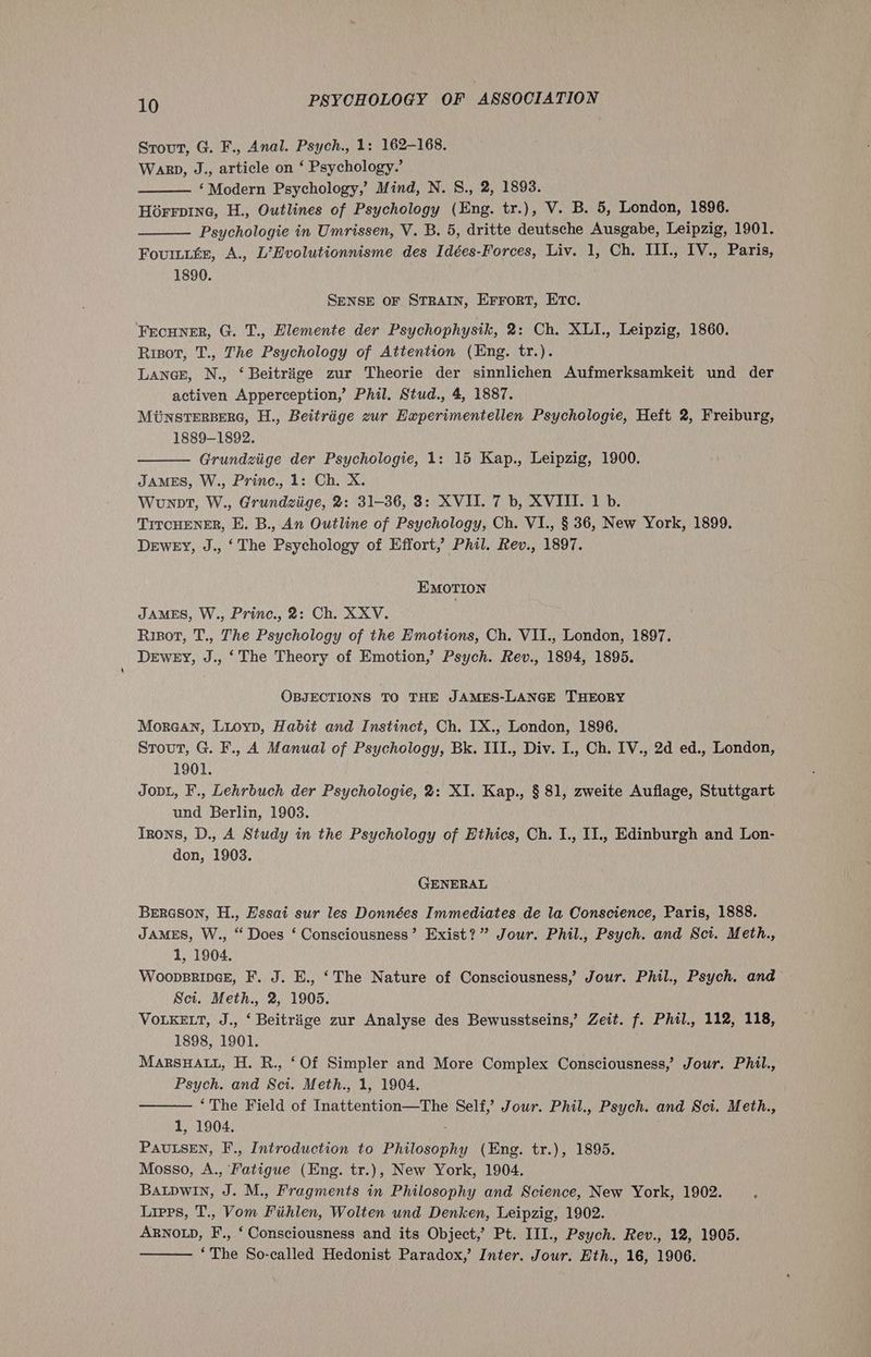 Strout, G. F., Anal. Psych., 1: 162-168. Warp, J., article on ‘ Psychology.’ ‘Modern Psychology,’ Mind, N. S., 2, 1893. Horrvine, H., Outlines of Psychology (Eng. tr.), V. B. 5, London, 1896. Psychologie in Umrissen, V. B. 5, dritte deutsche Ausgabe, Leipzig, 1901. Fouriir, A., L’Evolutionnisme des Idées-Forces, Liv. 1, Ch. IIl., IV., Paris, 1890. SENSE OF STRAIN, Errort, ETc. Frcuner, G. T., Elemente der Psychophysik, 2: Ch. XLI., Leipzig, 1860. Risor, T., The Psychology of Attention (Eng. tr.). LANGE, N., ‘ Beitrige zur Theorie der sinnlichen Aufmerksamkeit und der activen Apperception,’ Phil. Stud., 4, 1887. MUNSTERBERG, H., Beitriige zur Experimentellen Psychologie, Heft 2, Freiburg, 1889-1892. Grundziige der Psychologie, 1: 15 Kap., Leipzig, 1900. JAMES, W., Prine., 1: Ch. X. Wounnt, W., Grundziige, 2: 31-36, 3: XVII. 7 b, XVIII. 1 b. TITCHENER, E. B., An Outline of Psychology, Ch. VI., § 36, New York, 1899. DEWEY, J., ‘The Psychology of Effort,’ Phil. Rev., 1897. EMOTION JAMES, W., Princ., 2: Ch. XXV. Rigor, T., The Psychology of the Emotions, Ch. VII., London, 1897. DEWEY, J., ‘The Theory of Emotion,’ Psych. Rev., 1894, 1895. OBJECTIONS TO THE JAMES-LANGE THEORY More@an, Luoyp, Habit and Instinct, Ch. IX., London, 1896. Stout, G. F., A Manual of Psychology, Bk. III., Div. I., Ch. IV., 2d ed., London, 1901. JopL, F., Lehrbuch der Psychologie, 2: XI. Kap., § 81, zweite Auflage, Stuttgart und Berlin, 1903. Tzons, D., A Study in the Psychology of Ethics, Ch. I., II., Edinburgh and Lon- don, 1903. GENERAL Brreson, H., Essai sur les Données Immediates de la Conscience, Paris, 1888. JAMES, W., “ Does ‘ Consciousness’ Exist?” Jour. Phil., Psych. and Sci. Meth., 1, 1904. WoopBRIDGE, F. J. E., ‘The Nature of Consciousness,’ Jour. Phil., Psych. and - Sci. Meth., 2, 1905. VOLKELT, J., ‘ Beitriige zur Analyse des Bewusstseins,’ Zeit. f. Phil., 112, 118, 1898, 1901. MarsHat, H. R., ‘Of Simpler and More Complex Consciousness,’ Jour. Phil., Psych. and Sci. Meth., 1, 1904. ‘The Field of Inattention—The Self,’ Jour. Phil., Psych. and Sci. Meth., 1, 1904. : PAULSEN, F., Introduction to Philosophy (Eng. tr.), 1895. Mosso, A., Fatigue (Eng. tr.), New York, 1904. BALDwInN, J. M., Fragments in Philosophy and Science, New York, 1902. Lipps, T., Vom Fiihlen, Wolten und Denken, Leipzig, 1902. ARNOLD, F., ‘ Consciousness and its Object,’ Pt. III., Psych. Rev., 12, 1905. ‘The So-called Hedonist Paradox,’ Inter. Jour. Eth., 16, 1906.