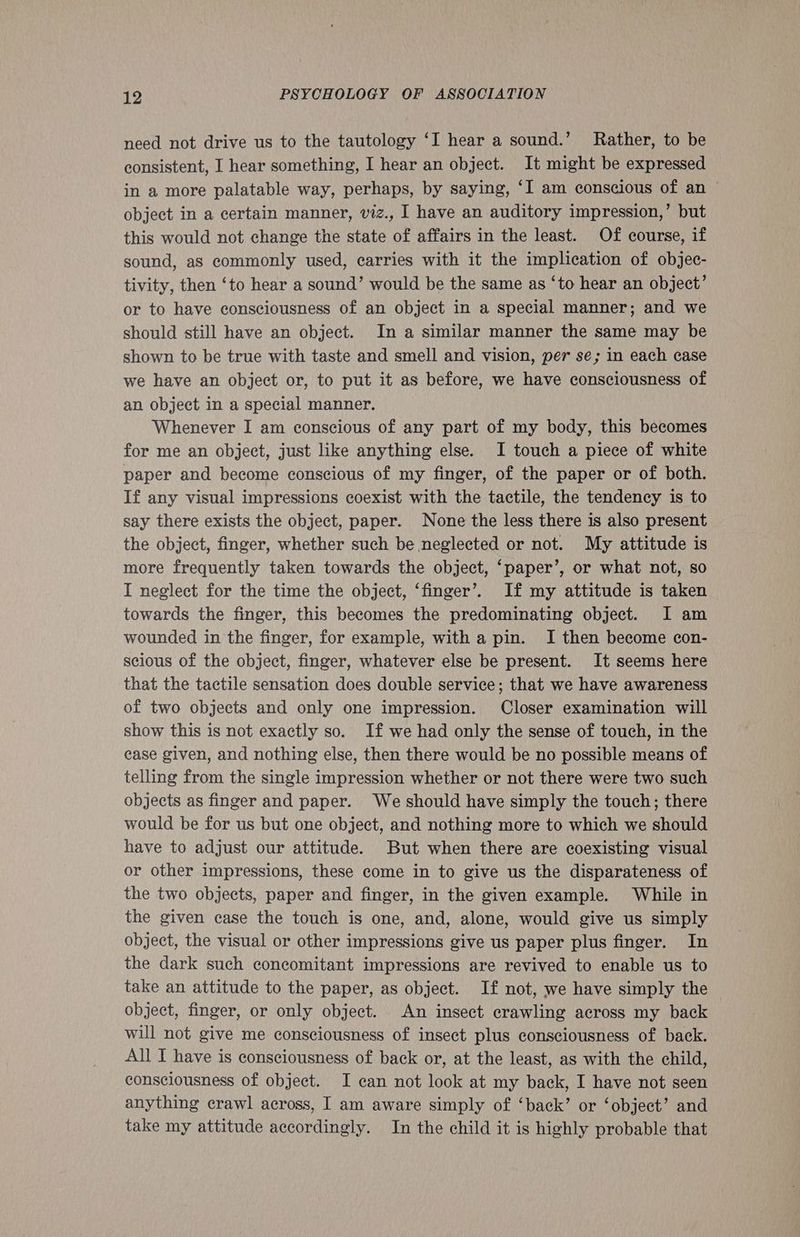 need not drive us to the tautology ‘I hear a sound.’ Rather, to be consistent, I hear something, I hear an object. It might be expressed in a more palatable way, perhaps, by saying, ‘I am conscious of an ~ object in a certain manner, viz., | have an auditory impression,’ but this would not change the state of affairs in the least. Of course, if sound, as commonly used, carries with it the implication of objec- tivity, then ‘to hear a sound’ would be the same as ‘to hear an object’ or to have consciousness of an object in a special manner; and we should still have an object. In a similar manner the same may be shown to be true with taste and smell and vision, per se; in each case we have an object or, to put it as before, we have consciousness of an object in a special manner. Whenever I am conscious of any part of my body, this becomes for me an object, just like anything else. I touch a piece of white paper and become conscious of my finger, of the paper or of both. If any visual impressions coexist with the tactile, the tendency is to say there exists the object, paper. None the less there is also present the object, finger, whether such be neglected or not. My attitude is more frequently taken towards the object, ‘paper’, or what not, so I neglect for the time the object, ‘finger’. If my attitude is taken towards the finger, this becomes the predominating object. I am wounded in the finger, for example, with a pin. I then become con- scious of the object, finger, whatever else be present. It seems here that the tactile sensation does double service; that we have awareness of two objects and only one impression. Closer examination will show this is not exactly so. If we had only the sense of touch, in the case given, and nothing else, then there would be no possible means of telling from the single impression whether or not there were two such objects as finger and paper. We should have simply the touch; there would be for us but one object, and nothing more to which we should have to adjust our attitude. But when there are coexisting visual or other impressions, these come in to give us the disparateness of the two objects, paper and finger, in the given example. While in the given case the touch is one, and, alone, would give us simply object, the visual or other impressions give us paper plus finger. In the dark such concomitant impressions are revived to enable us to take an attitude to the paper, as object. If not, we have simply the object, finger, or only object. An insect crawling across my back will not give me consciousness of insect plus consciousness of back. All I have is consciousness of back or, at the least, as with the child, consciousness of object. I can not look at my back, I have not seen anything crawl across, I am aware simply of ‘back’ or ‘object’ and take my attitude accordingly. In the child it is highly probable that